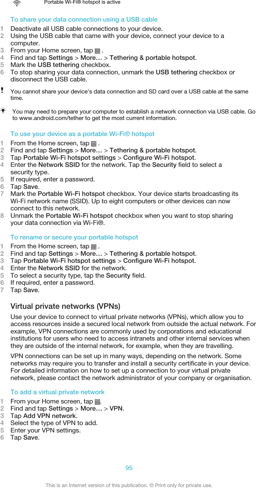 Portable Wi-Fi® hotspot is activeTo share your data connection using a USB cable1Deactivate all USB cable connections to your device.2Using the USB cable that came with your device, connect your device to acomputer.3From your Home screen, tap   .4Find and tap Settings &gt; More… &gt; Tethering &amp; portable hotspot.5Mark the USB tethering checkbox.6To stop sharing your data connection, unmark the USB tethering checkbox ordisconnect the USB cable.You cannot share your device&apos;s data connection and SD card over a USB cable at the sametime.You may need to prepare your computer to establish a network connection via USB cable. Goto www.android.com/tether to get the most current information.To use your device as a portable Wi-Fi® hotspot1From the Home screen, tap   .2Find and tap Settings &gt; More… &gt; Tethering &amp; portable hotspot.3Tap Portable Wi-Fi hotspot settings &gt; Configure Wi-Fi hotspot.4Enter the Network SSID for the network. Tap the Security field to select asecurity type.5If required, enter a password.6Tap Save.7Mark the Portable Wi-Fi hotspot checkbox. Your device starts broadcasting itsWi-Fi network name (SSID). Up to eight computers or other devices can nowconnect to this network.8Unmark the Portable Wi-Fi hotspot checkbox when you want to stop sharingyour data connection via Wi-Fi®.To rename or secure your portable hotspot1From the Home screen, tap   .2Find and tap Settings &gt; More… &gt; Tethering &amp; portable hotspot.3Tap Portable Wi-Fi hotspot settings &gt; Configure Wi-Fi hotspot.4Enter the Network SSID for the network.5To select a security type, tap the Security field.6If required, enter a password.7Tap Save.Virtual private networks (VPNs)Use your device to connect to virtual private networks (VPNs), which allow you toaccess resources inside a secured local network from outside the actual network. Forexample, VPN connections are commonly used by corporations and educationalinstitutions for users who need to access intranets and other internal services whenthey are outside of the internal network, for example, when they are travelling.VPN connections can be set up in many ways, depending on the network. Somenetworks may require you to transfer and install a security certificate in your device.For detailed information on how to set up a connection to your virtual privatenetwork, please contact the network administrator of your company or organisation.To add a virtual private network1From your Home screen, tap  .2Find and tap Settings &gt; More… &gt; VPN.3Tap Add VPN network.4Select the type of VPN to add.5Enter your VPN settings.6Tap Save.95This is an Internet version of this publication. © Print only for private use.