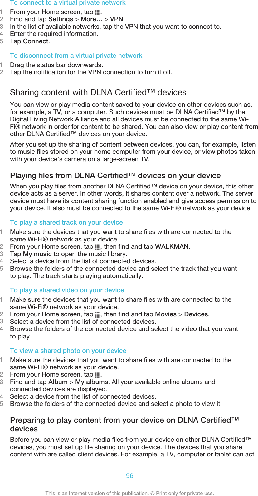 To connect to a virtual private network1From your Home screen, tap  .2Find and tap Settings &gt; More… &gt; VPN.3In the list of available networks, tap the VPN that you want to connect to.4Enter the required information.5Tap Connect.To disconnect from a virtual private network1Drag the status bar downwards.2Tap the notification for the VPN connection to turn it off.Sharing content with DLNA Certified™ devicesYou can view or play media content saved to your device on other devices such as,for example, a TV, or a computer. Such devices must be DLNA Certified™ by theDigital Living Network Alliance and all devices must be connected to the same Wi-Fi® network in order for content to be shared. You can also view or play content fromother DLNA Certified™ devices on your device.After you set up the sharing of content between devices, you can, for example, listento music files stored on your home computer from your device, or view photos takenwith your device&apos;s camera on a large-screen TV.Playing files from DLNA Certified™ devices on your deviceWhen you play files from another DLNA Certified™ device on your device, this otherdevice acts as a server. In other words, it shares content over a network. The serverdevice must have its content sharing function enabled and give access permission toyour device. It also must be connected to the same Wi-Fi® network as your device.To play a shared track on your device1Make sure the devices that you want to share files with are connected to thesame Wi-Fi® network as your device.2From your Home screen, tap  , then find and tap WALKMAN.3Tap My music to open the music library.4Select a device from the list of connected devices.5Browse the folders of the connected device and select the track that you wantto play. The track starts playing automatically.To play a shared video on your device1Make sure the devices that you want to share files with are connected to thesame Wi-Fi® network as your device.2From your Home screen, tap  , then find and tap Movies &gt; Devices.3Select a device from the list of connected devices.4Browse the folders of the connected device and select the video that you wantto play.To view a shared photo on your device1Make sure the devices that you want to share files with are connected to thesame Wi-Fi® network as your device.2From your Home screen, tap  .3Find and tap Album &gt; My albums. All your available online albums andconnected devices are displayed.4Select a device from the list of connected devices.5Browse the folders of the connected device and select a photo to view it.Preparing to play content from your device on DLNA Certified™devicesBefore you can view or play media files from your device on other DLNA Certified™devices, you must set up file sharing on your device. The devices that you sharecontent with are called client devices. For example, a TV, computer or tablet can act96This is an Internet version of this publication. © Print only for private use.