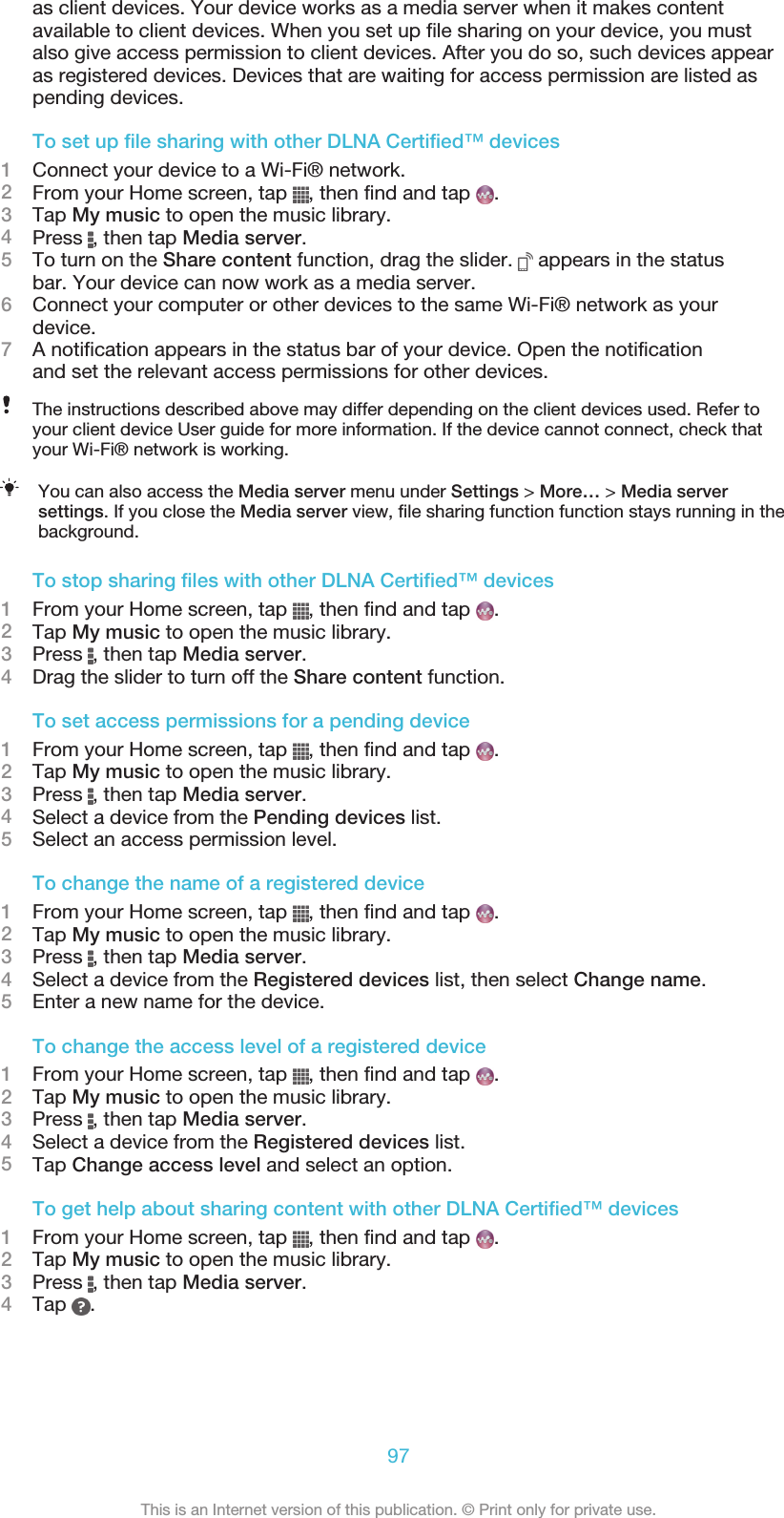 as client devices. Your device works as a media server when it makes contentavailable to client devices. When you set up file sharing on your device, you mustalso give access permission to client devices. After you do so, such devices appearas registered devices. Devices that are waiting for access permission are listed aspending devices.To set up file sharing with other DLNA Certified™ devices1Connect your device to a Wi-Fi® network.2From your Home screen, tap  , then find and tap  .3Tap My music to open the music library.4Press  , then tap Media server.5To turn on the Share content function, drag the slider.   appears in the statusbar. Your device can now work as a media server.6Connect your computer or other devices to the same Wi-Fi® network as yourdevice.7A notification appears in the status bar of your device. Open the notificationand set the relevant access permissions for other devices.The instructions described above may differ depending on the client devices used. Refer toyour client device User guide for more information. If the device cannot connect, check thatyour Wi-Fi® network is working.You can also access the Media server menu under Settings &gt; More… &gt; Media serversettings. If you close the Media server view, file sharing function function stays running in thebackground.To stop sharing files with other DLNA Certified™ devices1From your Home screen, tap  , then find and tap  .2Tap My music to open the music library.3Press  , then tap Media server.4Drag the slider to turn off the Share content function.To set access permissions for a pending device1From your Home screen, tap  , then find and tap  .2Tap My music to open the music library.3Press  , then tap Media server.4Select a device from the Pending devices list.5Select an access permission level.To change the name of a registered device1From your Home screen, tap  , then find and tap  .2Tap My music to open the music library.3Press  , then tap Media server.4Select a device from the Registered devices list, then select Change name.5Enter a new name for the device.To change the access level of a registered device1From your Home screen, tap  , then find and tap  .2Tap My music to open the music library.3Press  , then tap Media server.4Select a device from the Registered devices list.5Tap Change access level and select an option.To get help about sharing content with other DLNA Certified™ devices1From your Home screen, tap  , then find and tap  .2Tap My music to open the music library.3Press  , then tap Media server.4Tap  .97This is an Internet version of this publication. © Print only for private use.