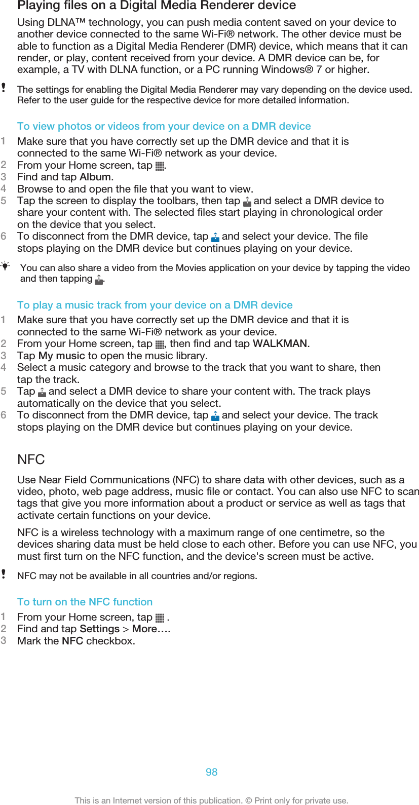 Playing files on a Digital Media Renderer deviceUsing DLNA™ technology, you can push media content saved on your device toanother device connected to the same Wi-Fi® network. The other device must beable to function as a Digital Media Renderer (DMR) device, which means that it canrender, or play, content received from your device. A DMR device can be, forexample, a TV with DLNA function, or a PC running Windows® 7 or higher.The settings for enabling the Digital Media Renderer may vary depending on the device used.Refer to the user guide for the respective device for more detailed information.To view photos or videos from your device on a DMR device1Make sure that you have correctly set up the DMR device and that it isconnected to the same Wi-Fi® network as your device.2From your Home screen, tap  .3Find and tap Album.4Browse to and open the file that you want to view.5Tap the screen to display the toolbars, then tap   and select a DMR device toshare your content with. The selected files start playing in chronological orderon the device that you select.6To disconnect from the DMR device, tap   and select your device. The filestops playing on the DMR device but continues playing on your device.You can also share a video from the Movies application on your device by tapping the videoand then tapping  .To play a music track from your device on a DMR device1Make sure that you have correctly set up the DMR device and that it isconnected to the same Wi-Fi® network as your device.2From your Home screen, tap  , then find and tap WALKMAN.3Tap My music to open the music library.4Select a music category and browse to the track that you want to share, thentap the track.5Tap   and select a DMR device to share your content with. The track playsautomatically on the device that you select.6To disconnect from the DMR device, tap   and select your device. The trackstops playing on the DMR device but continues playing on your device.NFCUse Near Field Communications (NFC) to share data with other devices, such as avideo, photo, web page address, music file or contact. You can also use NFC to scantags that give you more information about a product or service as well as tags thatactivate certain functions on your device.NFC is a wireless technology with a maximum range of one centimetre, so thedevices sharing data must be held close to each other. Before you can use NFC, youmust first turn on the NFC function, and the device&apos;s screen must be active.NFC may not be available in all countries and/or regions.To turn on the NFC function1From your Home screen, tap   .2Find and tap Settings &gt; More….3Mark the NFC checkbox.98This is an Internet version of this publication. © Print only for private use.