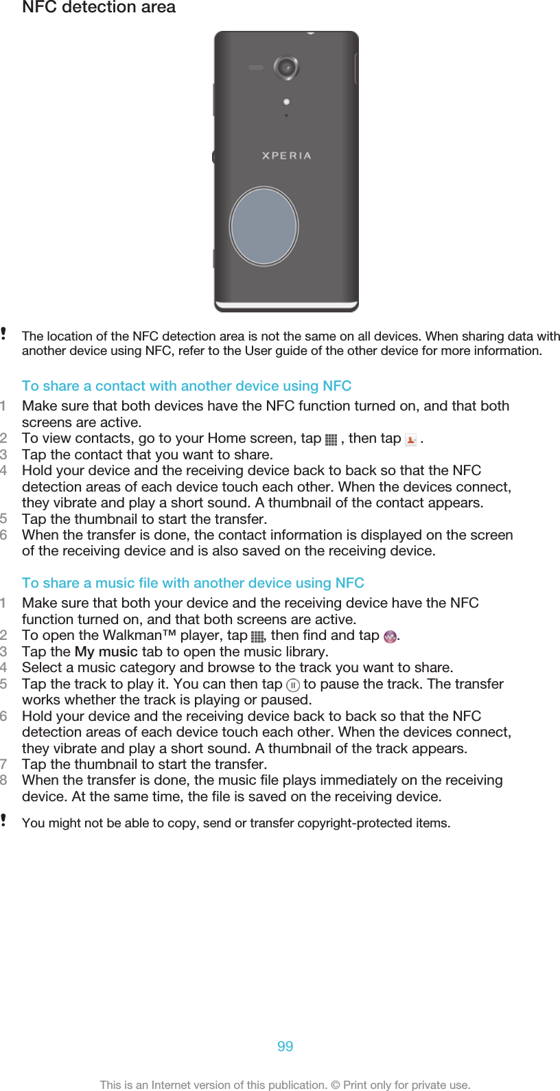 NFC detection areaThe location of the NFC detection area is not the same on all devices. When sharing data withanother device using NFC, refer to the User guide of the other device for more information.To share a contact with another device using NFC1Make sure that both devices have the NFC function turned on, and that bothscreens are active.2To view contacts, go to your Home screen, tap   , then tap   .3Tap the contact that you want to share.4Hold your device and the receiving device back to back so that the NFCdetection areas of each device touch each other. When the devices connect,they vibrate and play a short sound. A thumbnail of the contact appears.5Tap the thumbnail to start the transfer.6When the transfer is done, the contact information is displayed on the screenof the receiving device and is also saved on the receiving device.To share a music file with another device using NFC1Make sure that both your device and the receiving device have the NFCfunction turned on, and that both screens are active.2To open the Walkman™ player, tap  , then find and tap  .3Tap the My music tab to open the music library.4Select a music category and browse to the track you want to share.5Tap the track to play it. You can then tap   to pause the track. The transferworks whether the track is playing or paused.6Hold your device and the receiving device back to back so that the NFCdetection areas of each device touch each other. When the devices connect,they vibrate and play a short sound. A thumbnail of the track appears.7Tap the thumbnail to start the transfer.8When the transfer is done, the music file plays immediately on the receivingdevice. At the same time, the file is saved on the receiving device.You might not be able to copy, send or transfer copyright-protected items.99This is an Internet version of this publication. © Print only for private use.