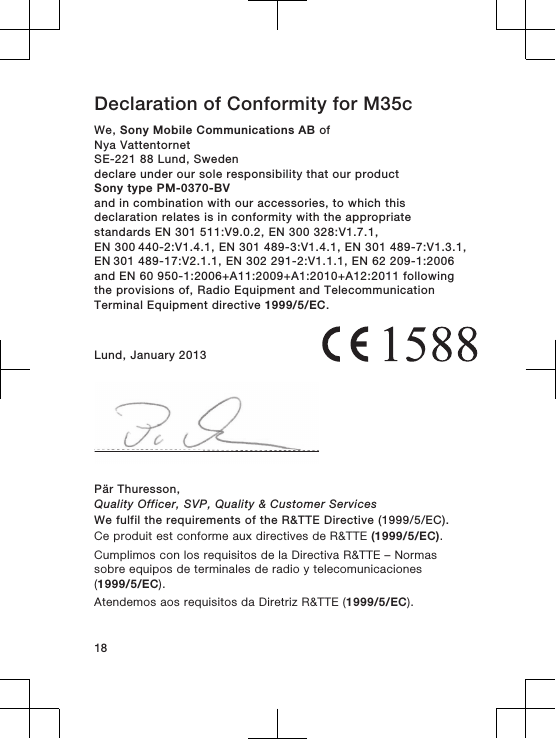 Declaration of Conformity for M35cWe, Sony Mobile Communications AB ofNya VattentornetSE-221 88 Lund, Swedendeclare under our sole responsibility that our productSony type PM-0370-BVand in combination with our accessories, to which thisdeclaration relates is in conformity with the appropriatestandards EN 301 511:V9.0.2, EN 300 328:V1.7.1, EN 300 440-2:V1.4.1, EN 301 489-3:V1.4.1, EN 301 489-7:V1.3.1, EN 301 489-17:V2.1.1, EN 302 291-2:V1.1.1, EN 62 209-1:2006and EN 60 950-1:2006+A11:2009+A1:2010+A12:2011 followingthe provisions of, Radio Equipment and TelecommunicationTerminal Equipment directive 1999/5/EC.Lund, January 2013Pär Thuresson,Quality Officer, SVP, Quality &amp; Customer ServicesWe fulfil the requirements of the R&amp;TTE Directive (1999/5/EC).Ce produit est conforme aux directives de R&amp;TTE (1999/5/EC).Cumplimos con los requisitos de la Directiva R&amp;TTE – Normassobre equipos de terminales de radio y telecomunicaciones(1999/5/EC).Atendemos aos requisitos da Diretriz R&amp;TTE (1999/5/EC).18