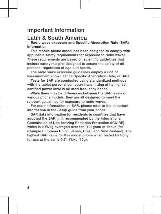 Important InformationLatin &amp; South AmericaRadio wave exposure and Specific Absorption Rate (SAR)informationThis mobile phone model has been designed to comply withapplicable safety requirements for exposure to radio waves.These requirements are based on scientific guidelines thatinclude safety margins designed to assure the safety of allpersons, regardless of age and health.The radio wave exposure guidelines employ a unit ofmeasurement known as the Specific Absorption Rate, or SAR.Tests for SAR are conducted using standardized methodswith the tablet personal computer transmitting at its highestcertified power level in all used frequency bands.While there may be differences between the SAR levels ofvarious phone models, they are all designed to meet therelevant guidelines for exposure to radio waves.For more information on SAR, please refer to the Importantinformation in the Setup guide from your phone.SAR data information for residents in countries that haveadopted the SAR limit recommended by the InternationalCommission of Non-Ionizing Radiation Protection (ICNIRP),which is 2 W/kg averaged over ten (10) gram of tissue (forexample European Union, Japan, Brazil and New Zealand): Thehighest SAR value for this model phone when tested by Sonyfor use at the ear is 0.71 W/kg (10g).8