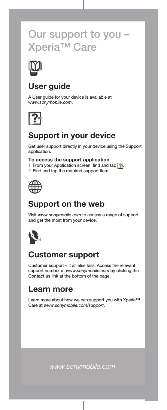 Our support to you –Xperia™ CareUser guideA User guide for your device is available atwww.sonymobile.com.Support in your deviceGet user support directly in your device using the Supportapplication.To access the support application1From your Application screen, find and tap  .2Find and tap the required support item.Support on the webVisit www.sonymobile.com to access a range of supportand get the most from your device.Customer supportCustomer support – if all else fails. Access the relevantsupport number at www.sonymobile.com by clicking theContact us link at the bottom of the page.Learn moreLearn more about how we can support you with Xperia™Care at www.sonymobile.com/support.www.sonymobile.com 