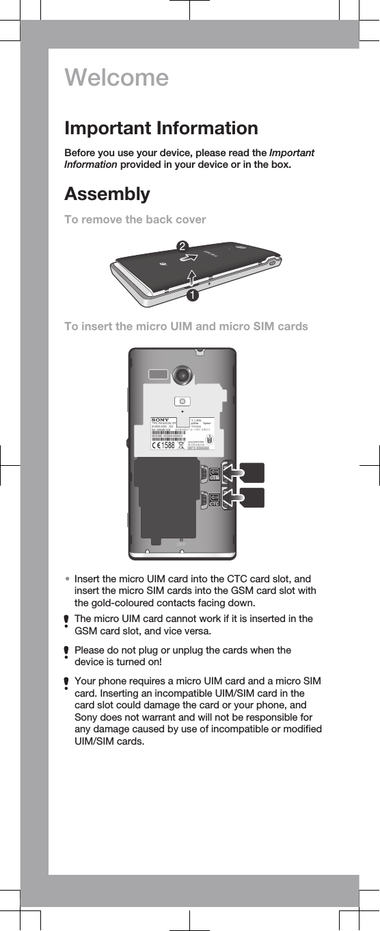 WelcomeImportant InformationBefore you use your device, please read the ImportantInformation provided in your device or in the box.AssemblyTo remove the back cover12To insert the micro UIM and micro SIM cardsOFFCTCGSM•Insert the micro UIM card into the CTC card slot, andinsert the micro SIM cards into the GSM card slot withthe gold-coloured contacts facing down.The micro UIM card cannot work if it is inserted in theGSM card slot, and vice versa.Please do not plug or unplug the cards when thedevice is turned on!Your phone requires a micro UIM card and a micro SIMcard. Inserting an incompatible UIM/SIM card in thecard slot could damage the card or your phone, andSony does not warrant and will not be responsible forany damage caused by use of incompatible or modifiedUIM/SIM cards.