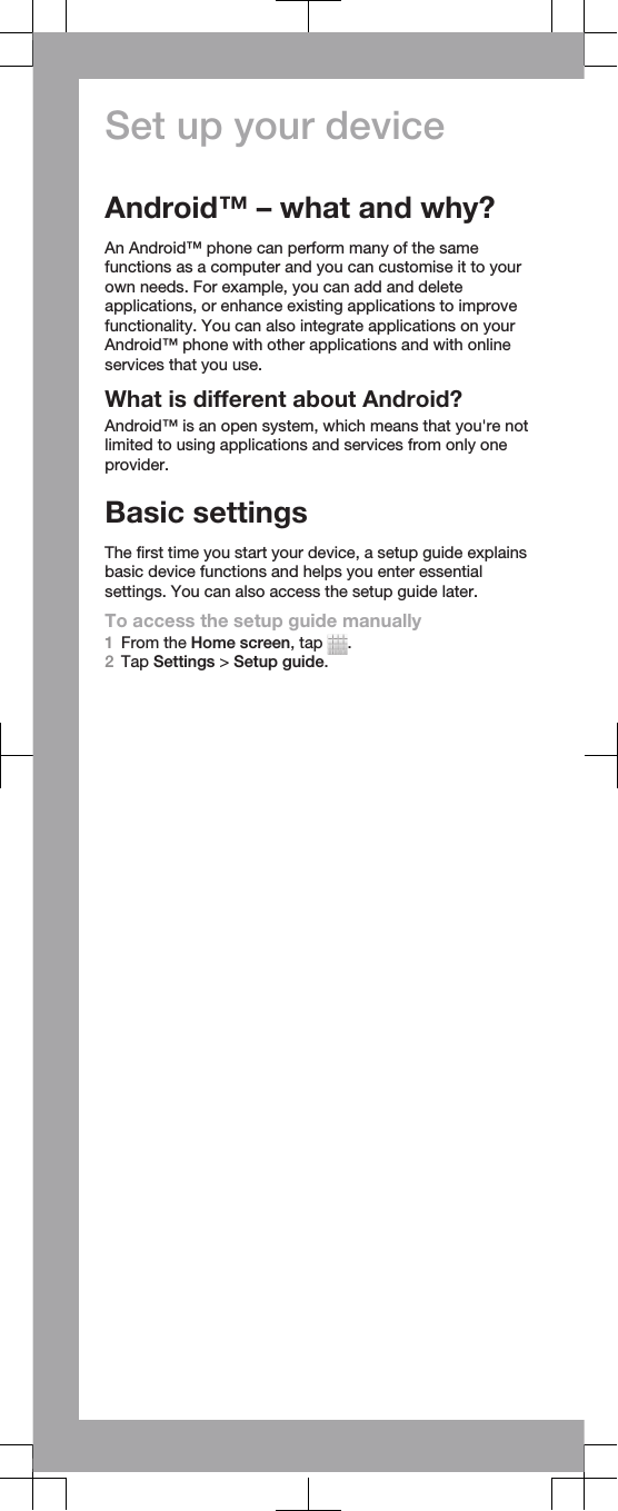 Set up your deviceAndroid™ – what and why?An Android™ phone can perform many of the samefunctions as a computer and you can customise it to yourown needs. For example, you can add and deleteapplications, or enhance existing applications to improvefunctionality. You can also integrate applications on yourAndroid™ phone with other applications and with onlineservices that you use.What is different about Android?Android™ is an open system, which means that you&apos;re notlimited to using applications and services from only oneprovider.Basic settingsThe first time you start your device, a setup guide explainsbasic device functions and helps you enter essentialsettings. You can also access the setup guide later.To access the setup guide manually1From the Home screen, tap  .2Tap Settings &gt; Setup guide.