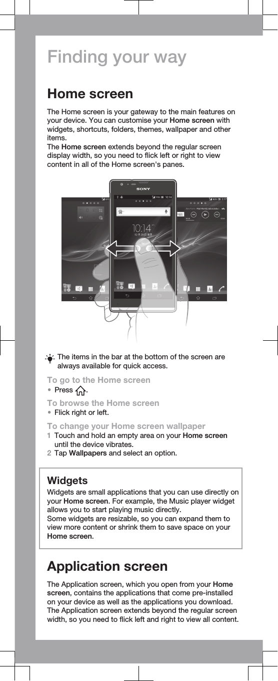 Finding your wayHome screenThe Home screen is your gateway to the main features onyour device. You can customise your Home screen withwidgets, shortcuts, folders, themes, wallpaper and otheritems.The Home screen extends beyond the regular screendisplay width, so you need to flick left or right to viewcontent in all of the Home screen&apos;s panes.The items in the bar at the bottom of the screen arealways available for quick access.To go to the Home screen•Press  .To browse the Home screen•Flick right or left.To change your Home screen wallpaper1Touch and hold an empty area on your Home screenuntil the device vibrates.2Tap Wallpapers and select an option.WidgetsWidgets are small applications that you can use directly onyour Home screen. For example, the Music player widgetallows you to start playing music directly.Some widgets are resizable, so you can expand them toview more content or shrink them to save space on yourHome screen.Application screenThe Application screen, which you open from your Homescreen, contains the applications that come pre-installedon your device as well as the applications you download.The Application screen extends beyond the regular screenwidth, so you need to flick left and right to view all content.