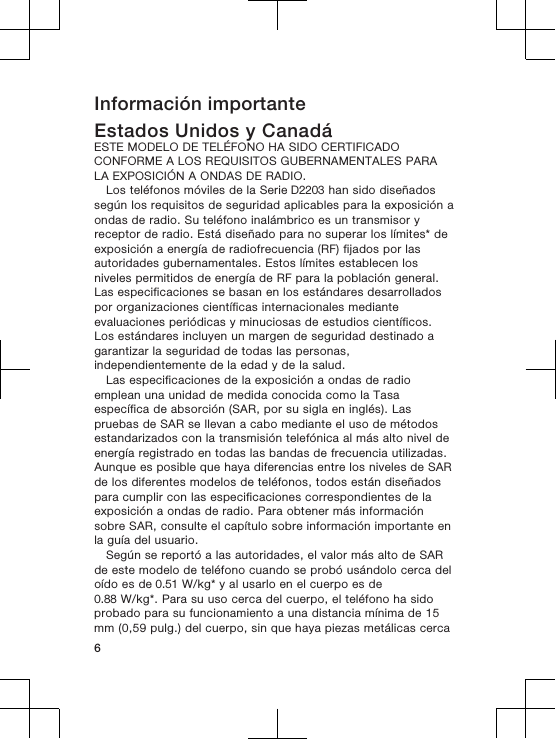 Información importanteEstados Unidos y CanadáESTE MODELO DE TELÉFONO HA SIDO CERTIFICADOCONFORME A LOS REQUISITOS GUBERNAMENTALES PARALA EXPOSICIÓN A ONDAS DE RADIO.Los teléfonos móviles de la Serie D2203 han sido diseñadossegún los requisitos de seguridad aplicables para la exposición aondas de radio. Su teléfono inalámbrico es un transmisor yreceptor de radio. Está diseñado para no superar los límites* deexposición a energía de radiofrecuencia (RF) fijados por lasautoridades gubernamentales. Estos límites establecen losniveles permitidos de energía de RF para la población general.Las especificaciones se basan en los estándares desarrolladospor organizaciones científicas internacionales medianteevaluaciones periódicas y minuciosas de estudios científicos.Los estándares incluyen un margen de seguridad destinado agarantizar la seguridad de todas las personas,independientemente de la edad y de la salud.Las especificaciones de la exposición a ondas de radioemplean una unidad de medida conocida como la Tasaespecífica de absorción (SAR, por su sigla en inglés). Laspruebas de SAR se llevan a cabo mediante el uso de métodosestandarizados con la transmisión telefónica al más alto nivel deenergía registrado en todas las bandas de frecuencia utilizadas.Aunque es posible que haya diferencias entre los niveles de SARde los diferentes modelos de teléfonos, todos están diseñadospara cumplir con las especificaciones correspondientes de laexposición a ondas de radio. Para obtener más informaciónsobre SAR, consulte el capítulo sobre información importante enla guía del usuario.Según se reportó a las autoridades, el valor más alto de SARde este modelo de teléfono cuando se probó usándolo cerca deloído es de 0.51 W/kg* y al usarlo en el cuerpo es de0.88 W/kg*. Para su uso cerca del cuerpo, el teléfono ha sidoprobado para su funcionamiento a una distancia mínima de 15mm (0,59 pulg.) del cuerpo, sin que haya piezas metálicas cerca6