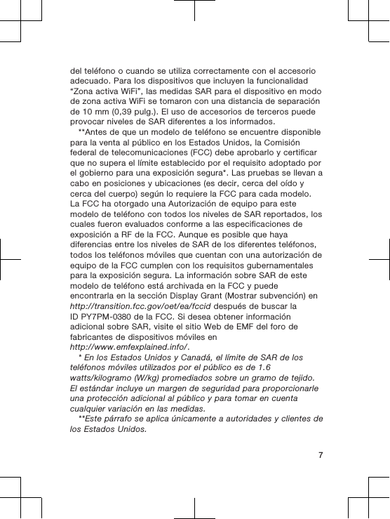 del teléfono o cuando se utiliza correctamente con el accesorioadecuado. Para los dispositivos que incluyen la funcionalidad“Zona activa WiFi”, las medidas SAR para el dispositivo en modode zona activa WiFi se tomaron con una distancia de separaciónde 10 mm (0,39 pulg.). El uso de accesorios de terceros puedeprovocar niveles de SAR diferentes a los informados.**Antes de que un modelo de teléfono se encuentre disponiblepara la venta al público en los Estados Unidos, la Comisiónfederal de telecomunicaciones (FCC) debe aprobarlo y certificarque no supera el límite establecido por el requisito adoptado porel gobierno para una exposición segura*. Las pruebas se llevan acabo en posiciones y ubicaciones (es decir, cerca del oído ycerca del cuerpo) según lo requiere la FCC para cada modelo.La FCC ha otorgado una Autorización de equipo para estemodelo de teléfono con todos los niveles de SAR reportados, loscuales fueron evaluados conforme a las especificaciones deexposición a RF de la FCC. Aunque es posible que hayadiferencias entre los niveles de SAR de los diferentes teléfonos,todos los teléfonos móviles que cuentan con una autorización deequipo de la FCC cumplen con los requisitos gubernamentalespara la exposición segura. La información sobre SAR de estemodelo de teléfono está archivada en la FCC y puedeencontrarla en la sección Display Grant (Mostrar subvención) enhttp://transition.fcc.gov/oet/ea/fccid después de buscar laID PY7PM-0380 de la FCC. Si desea obtener informaciónadicional sobre SAR, visite el sitio Web de EMF del foro defabricantes de dispositivos móviles enhttp://www.emfexplained.info/.* En los Estados Unidos y Canadá, el límite de SAR de losteléfonos móviles utilizados por el público es de 1.6watts/kilogramo (W/kg) promediados sobre un gramo de tejido.El estándar incluye un margen de seguridad para proporcionarleuna protección adicional al público y para tomar en cuentacualquier variación en las medidas.**Este párrafo se aplica únicamente a autoridades y clientes delos Estados Unidos.7