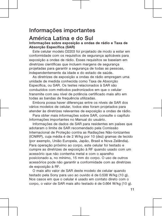 Informações importantesAmérica Latina e do SulInformações sobre exposição a ondas de rádio e Taxa deAbsorção Específica (SAR)Este celular modelo D2203 foi projetado de modo a estar emconformidade com os requisitos de segurança aplicáveis paraexposição a ondas de rádio. Esses requisitos se baseiam emdiretrizes científicas que incluem margens de segurançaprojetadas para garantir a segurança de todas as pessoas,independentemente da idade e do estado de saúde.As diretrizes de exposição a ondas de rádio empregam umaunidade de medida conhecida como Taxa de AbsorçãoEspecífica, ou SAR. Os testes relacionados à SAR sãoconduzidos com métodos padronizados em que o celulartransmite com seu nível de potência certificado mais alto emtodas as bandas de frequência utilizadas.Embora possa haver diferenças entre os níveis de SAR dosvários modelos de celular, todos eles foram projetados paraatender às diretrizes relevantes de exposição a ondas de rádio.Para obter mais informações sobre SAR, consulte o capítuloInformações importantes no Manual do usuário.Informações de dados de SAR para residentes em países queadotaram o limite de SAR recomendado pela ComissãoInternacional de Proteção contra as Radiações Não-Ionizantes(ICNIRP), cuja média é de 2 W/kg por 10 (dez) gramas de tecido(por exemplo, União Europeia, Japão, Brasil e Nova Zelândia).Para operação próximo ao corpo, este celular foi testado ecumpre as diretrizes de exposição à RF quando usado com umacessório que não contenha metal e com o aparelhoposicionado a, no mínimo, 15 mm do corpo. O uso de outrosacessórios pode não garantir a conformidade com as diretrizesde exposição à RF.O mais alto valor de SAR deste modelo de celular quandotestado pela Sony para uso ao ouvido é de 0.538 W/kg (10 g).Nos casos em que o celular é usado em contato direto com ocorpo, o valor de SAR mais alto testado é de 0.664 W/kg (10 g).11