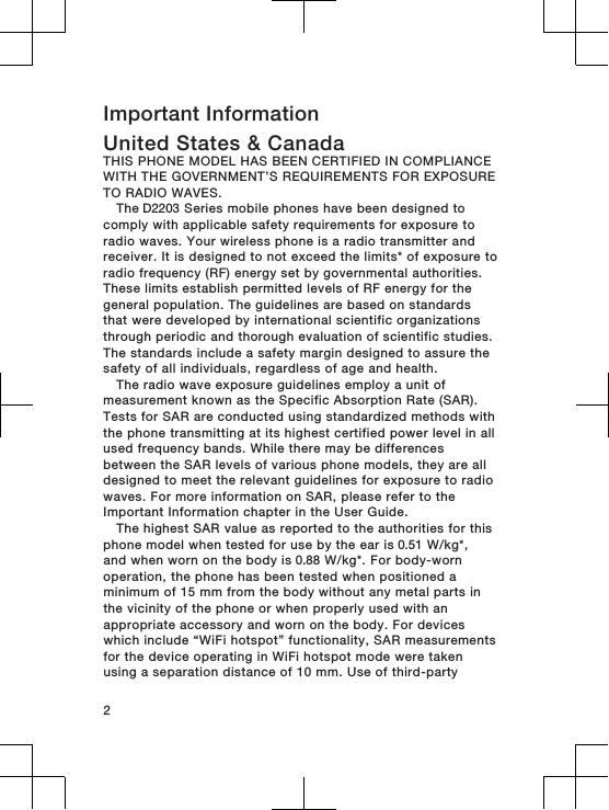 Important InformationUnited States &amp; CanadaTHIS PHONE MODEL HAS BEEN CERTIFIED IN COMPLIANCEWITH THE GOVERNMENT’S REQUIREMENTS FOR EXPOSURETO RADIO WAVES.The D2203 Series mobile phones have been designed tocomply with applicable safety requirements for exposure toradio waves. Your wireless phone is a radio transmitter andreceiver. It is designed to not exceed the limits* of exposure toradio frequency (RF) energy set by governmental authorities.These limits establish permitted levels of RF energy for thegeneral population. The guidelines are based on standardsthat were developed by international scientific organizationsthrough periodic and thorough evaluation of scientific studies.The standards include a safety margin designed to assure thesafety of all individuals, regardless of age and health.The radio wave exposure guidelines employ a unit ofmeasurement known as the Specific Absorption Rate (SAR).Tests for SAR are conducted using standardized methods withthe phone transmitting at its highest certified power level in allused frequency bands. While there may be differencesbetween the SAR levels of various phone models, they are alldesigned to meet the relevant guidelines for exposure to radiowaves. For more information on SAR, please refer to theImportant Information chapter in the User Guide.The highest SAR value as reported to the authorities for thisphone model when tested for use by the ear is 0.51 W/kg*,and when worn on the body is 0.88 W/kg*. For body-wornoperation, the phone has been tested when positioned aminimum of 15 mm from the body without any metal parts inthe vicinity of the phone or when properly used with anappropriate accessory and worn on the body. For deviceswhich include “WiFi hotspot” functionality, SAR measurementsfor the device operating in WiFi hotspot mode were takenusing a separation distance of 10 mm. Use of third-party2