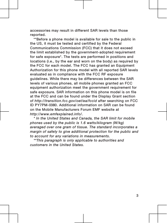 accessories may result in different SAR levels than thosereported.**Before a phone model is available for sale to the public inthe US, it must be tested and certified by the FederalCommunications Commission (FCC) that it does not exceedthe limit established by the government-adopted requirementfor safe exposure*. The tests are performed in positions andlocations (i.e., by the ear and worn on the body) as required bythe FCC for each model. The FCC has granted an EquipmentAuthorization for this phone model with all reported SAR levelsevaluated as in compliance with the FCC RF exposureguidelines. While there may be differences between the SARlevels of various phones, all mobile phones granted an FCCequipment authorization meet the government requirement forsafe exposure. SAR information on this phone model is on fileat the FCC and can be found under the Display Grant sectionof http://transition.fcc.gov/oet/ea/fccid after searching on FCCID PY7PM-0380. Additional information on SAR can be foundon the Mobile Manufacturers Forum EMF website athttp://www.emfexplained.info/.* In the United States and Canada, the SAR limit for mobilephones used by the public is 1.6 watts/kilogram (W/kg)averaged over one gram of tissue. The standard incorporates amargin of safety to give additional protection for the public andto account for any variations in measurements.**This paragraph is only applicable to authorities andcustomers in the United States.3