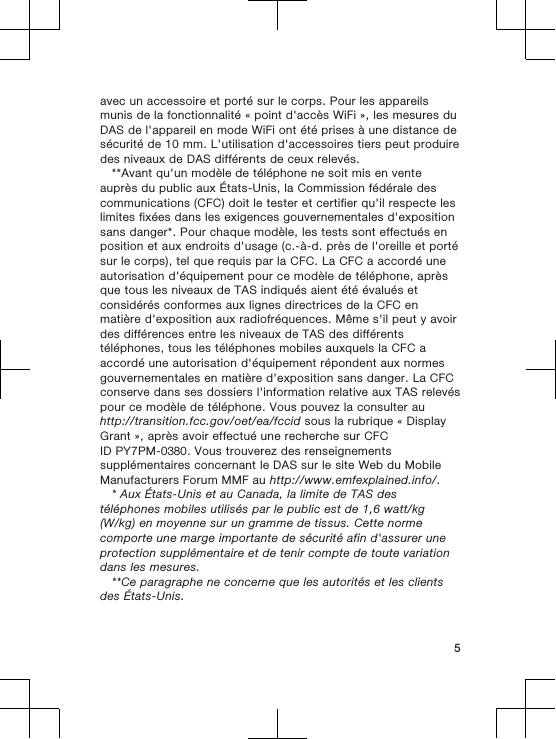 avec un accessoire et porté sur le corps. Pour les appareilsmunis de la fonctionnalité « point d&apos;accès WiFi », les mesures duDAS de l&apos;appareil en mode WiFi ont été prises à une distance desécurité de 10 mm. L&apos;utilisation d&apos;accessoires tiers peut produiredes niveaux de DAS différents de ceux relevés.**Avant qu&apos;un modèle de téléphone ne soit mis en venteauprès du public aux États-Unis, la Commission fédérale descommunications (CFC) doit le tester et certifier qu&apos;il respecte leslimites fixées dans les exigences gouvernementales d&apos;expositionsans danger*. Pour chaque modèle, les tests sont effectués enposition et aux endroits d&apos;usage (c.-à-d. près de l&apos;oreille et portésur le corps), tel que requis par la CFC. La CFC a accordé uneautorisation d&apos;équipement pour ce modèle de téléphone, aprèsque tous les niveaux de TAS indiqués aient été évalués etconsidérés conformes aux lignes directrices de la CFC enmatière d&apos;exposition aux radiofréquences. Même s&apos;il peut y avoirdes différences entre les niveaux de TAS des différentstéléphones, tous les téléphones mobiles auxquels la CFC aaccordé une autorisation d&apos;équipement répondent aux normesgouvernementales en matière d&apos;exposition sans danger. La CFCconserve dans ses dossiers l&apos;information relative aux TAS relevéspour ce modèle de téléphone. Vous pouvez la consulter auhttp://transition.fcc.gov/oet/ea/fccid sous la rubrique « DisplayGrant », après avoir effectué une recherche sur CFCID PY7PM-0380. Vous trouverez des renseignementssupplémentaires concernant le DAS sur le site Web du MobileManufacturers Forum MMF au http://www.emfexplained.info/.* Aux États-Unis et au Canada, la limite de TAS destéléphones mobiles utilisés par le public est de 1,6 watt/kg(W/kg) en moyenne sur un gramme de tissus. Cette normecomporte une marge importante de sécurité afin d&apos;assurer uneprotection supplémentaire et de tenir compte de toute variationdans les mesures.**Ce paragraphe ne concerne que les autorités et les clientsdes États-Unis.5