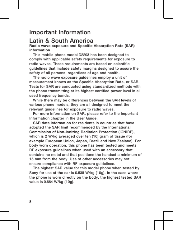 Important InformationLatin &amp; South AmericaRadio wave exposure and Specific Absorption Rate (SAR)informationThis mobile phone model D2203 has been designed tocomply with applicable safety requirements for exposure toradio waves. These requirements are based on scientificguidelines that include safety margins designed to assure thesafety of all persons, regardless of age and health.The radio wave exposure guidelines employ a unit ofmeasurement known as the Specific Absorption Rate, or SAR.Tests for SAR are conducted using standardized methods withthe phone transmitting at its highest certified power level in allused frequency bands.While there may be differences between the SAR levels ofvarious phone models, they are all designed to meet therelevant guidelines for exposure to radio waves.For more information on SAR, please refer to the ImportantInformation chapter in the User Guide.SAR data information for residents in countries that haveadopted the SAR limit recommended by the InternationalCommission of Non-Ionizing Radiation Protection (ICNIRP),which is 2 W/kg averaged over ten (10) gram of tissue (forexample European Union, Japan, Brazil and New Zealand). Forbody worn operation, this phone has been tested and meetsRF exposure guidelines when used with an accessory thatcontains no metal and that positions the handset a minimum of15 mm from the body. Use of other accessories may notensure compliance with RF exposure guidelines.The highest SAR value for this model phone when tested bySony for use at the ear is 0.538 W/kg (10g). In the case wherethe phone is worn directly on the body, the highest tested SARvalue is 0.664 W/kg (10g).8