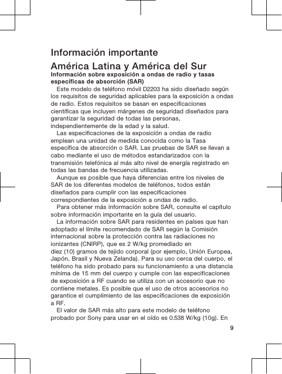 Información importanteAmérica Latina y América del SurInformación sobre exposición a ondas de radio y tasasespecíficas de absorción (SAR)Este modelo de teléfono móvil D2203 ha sido diseñado segúnlos requisitos de seguridad aplicables para la exposición a ondasde radio. Estos requisitos se basan en especificacionescientíficas que incluyen márgenes de seguridad diseñados paragarantizar la seguridad de todas las personas,independientemente de la edad y la salud.Las especificaciones de la exposición a ondas de radioemplean una unidad de medida conocida como la Tasaespecífica de absorción o SAR. Las pruebas de SAR se llevan acabo mediante el uso de métodos estandarizados con latransmisión telefónica al más alto nivel de energía registrado entodas las bandas de frecuencia utilizadas.Aunque es posible que haya diferencias entre los niveles deSAR de los diferentes modelos de teléfonos, todos estándiseñados para cumplir con las especificacionescorrespondientes de la exposición a ondas de radio.Para obtener más información sobre SAR, consulte el capítulosobre información importante en la guía del usuario.La información sobre SAR para residentes en países que hanadoptado el límite recomendado de SAR según la Comisióninternacional sobre la protección contra las radiaciones noionizantes (CNIRP), que es 2 W/kg promediado endiez (10) gramos de tejido corporal (por ejemplo, Unión Europea,Japón, Brasil y Nueva Zelanda). Para su uso cerca del cuerpo, elteléfono ha sido probado para su funcionamiento a una distanciamínima de 15 mm del cuerpo y cumple con las especificacionesde exposición a RF cuando se utiliza con un accesorio que nocontiene metales. Es posible que el uso de otros accesorios nogarantice el cumplimiento de las especificaciones de exposicióna RF.El valor de SAR más alto para este modelo de teléfonoprobado por Sony para usar en el oído es 0.538 W/kg (10g). En9