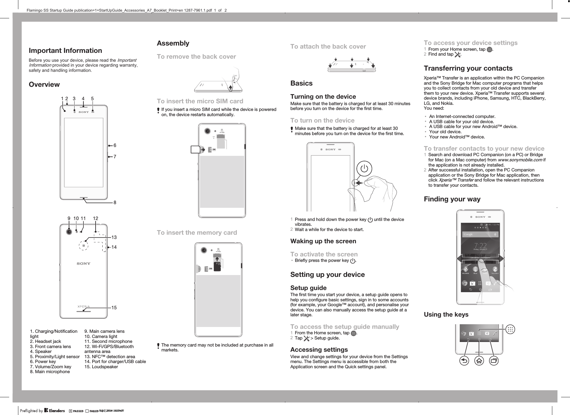 Important InformationBefore you use your device, please read the ImportantInformation provided in your device regarding warranty,safety and handling information.Overview3 4 567218   9 10 1115121413   1. Charging/Notificationlight2. Headset jack3. Front camera lens4. Speaker5. Proximity/Light sensor6. Power key7. Volume/Zoom key8. Main microphone9. Main camera lens10. Camera light11. Second microphone12. Wi-Fi/GPS/Bluetoothantenna area13. NFC™ detection area14. Port for charger/USB cable15. LoudspeakerAssemblyTo remove the back coverTo insert the micro SIM cardIf you insert a micro SIM card while the device is poweredon, the device restarts automatically.SIMTo insert the memory cardSIMThe memory card may not be included at purchase in allmarkets.To attach the back coverBasicsTurning on the deviceMake sure that the battery is charged for at least 30 minutesbefore you turn on the device for the first time.To turn on the deviceMake sure that the battery is charged for at least 30minutes before you turn on the device for the first time.1Press and hold down the power key   until the devicevibrates.2Wait a while for the device to start.Waking up the screenTo activate the screen•Briefly press the power key  .Setting up your deviceSetup guideThe first time you start your device, a setup guide opens tohelp you configure basic settings, sign in to some accounts(for example, your Google™ account), and personalise yourdevice. You can also manually access the setup guide at alater stage.To access the setup guide manually1From the Home screen, tap  .2Tap   &gt; Setup guide.Accessing settingsView and change settings for your device from the Settingsmenu. The Settings menu is accessible from both theApplication screen and the Quick settings panel.To access your device settings1From your Home screen, tap  .2Find and tap  .Transferring your contactsXperia™ Transfer is an application within the PC Companionand the Sony Bridge for Mac computer programs that helpsyou to collect contacts from your old device and transferthem to your new device. Xperia™ Transfer supports severaldevice brands, including iPhone, Samsung, HTC, BlackBerry,LG, and Nokia.You need:•An Internet-connected computer.•A USB cable for your old device.•A USB cable for your new Android™ device.•Your old device.•Your new Android™ device.To transfer contacts to your new device1Search and download PC Companion (on a PC) or Bridgefor Mac (on a Mac computer) from www.sonymobile.com ifthe application is not already installed.2After successful installation, open the PC Companionapplication or the Sony Bridge for Mac application, thenclick Xperia™ Transfer and follow the relevant instructionsto transfer your contacts.Finding your wayUsing the keysJuly 7, 2014  10:14:35?? 15, 2014  16:27:47Flamingo SS Startup Guide publication=1=StartUpGuide_Accessories_A7_Booklet_Print=en 1287-7961.1.pdf  1  of   2