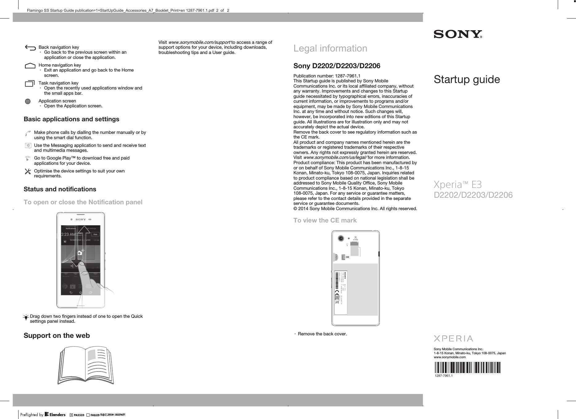 Back navigation key•Go back to the previous screen within anapplication or close the application.Home navigation key•Exit an application and go back to the Homescreen.Task navigation key•Open the recently used applications window andthe small apps bar.Application screen•Open the Application screen.Basic applications and settingsMake phone calls by dialling the number manually or byusing the smart dial function.Use the Messaging application to send and receive textand multimedia messages.Go to Google Play™ to download free and paidapplications for your device.Optimise the device settings to suit your ownrequirements.Status and notificationsTo open or close the Notification panelDrag down two fingers instead of one to open the Quicksettings panel instead.Support on the webVisit www.sonymobile.com/support to access a range ofsupport options for your device, including downloads,troubleshooting tips and a User guide. Legal informationSony D2202/D2203/D2206Publication number: 1287-7961.1This Startup guide is published by Sony MobileCommunications Inc. or its local affiliated company, withoutany warranty. Improvements and changes to this Startupguide necessitated by typographical errors, inaccuracies ofcurrent information, or improvements to programs and/orequipment, may be made by Sony Mobile CommunicationsInc. at any time and without notice. Such changes will,however, be incorporated into new editions of this Startupguide. All illustrations are for illustration only and may notaccurately depict the actual device.Remove the back cover to see regulatory information such asthe CE mark.All product and company names mentioned herein are thetrademarks or registered trademarks of their respectiveowners. Any rights not expressly granted herein are reserved.Visit www.sonymobile.com/us/legal/ for more information.Product compliance: This product has been manufactured byor on behalf of Sony Mobile Communications Inc., 1-8-15Konan, Minato-ku, Tokyo 108-0075, Japan. Inquiries relatedto product compliance based on national legislation shall beaddressed to Sony Mobile Quality Office, Sony MobileCommunications Inc., 1-8-15 Konan, Minato-ku, Tokyo108-0075, Japan. For any service or guarantee matters,please refer to the contact details provided in the separateservice or guarantee documents.© 2014 Sony Mobile Communications Inc. All rights reserved.To view the CE markSIM•Remove the back cover.Startup guideD2202/D2203/D2206Sony Mobile Communications Inc.1-8-15 Konan, Minato-ku, Tokyo 108-0075, Japanwww.sonymobile.comJuly 7, 2014  10:14:35Xperia™ E3    1287-7961.1?? 15, 2014  16:27:47Flamingo SS Startup Guide publication=1=StartUpGuide_Accessories_A7_Booklet_Print=en 1287-7961.1.pdf  2  of   2