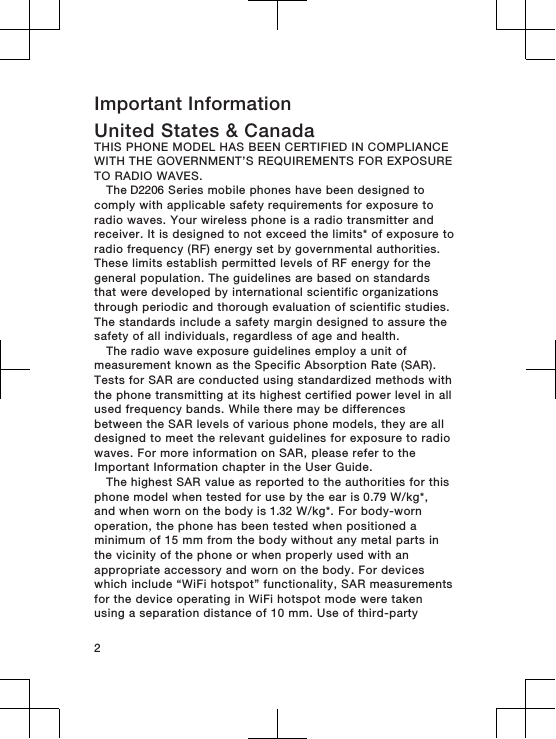 Important InformationUnited States &amp; CanadaTHIS PHONE MODEL HAS BEEN CERTIFIED IN COMPLIANCEWITH THE GOVERNMENT’S REQUIREMENTS FOR EXPOSURETO RADIO WAVES.The D2206 Series mobile phones have been designed tocomply with applicable safety requirements for exposure toradio waves. Your wireless phone is a radio transmitter andreceiver. It is designed to not exceed the limits* of exposure toradio frequency (RF) energy set by governmental authorities.These limits establish permitted levels of RF energy for thegeneral population. The guidelines are based on standardsthat were developed by international scientific organizationsthrough periodic and thorough evaluation of scientific studies.The standards include a safety margin designed to assure thesafety of all individuals, regardless of age and health.The radio wave exposure guidelines employ a unit ofmeasurement known as the Specific Absorption Rate (SAR).Tests for SAR are conducted using standardized methods withthe phone transmitting at its highest certified power level in allused frequency bands. While there may be differencesbetween the SAR levels of various phone models, they are alldesigned to meet the relevant guidelines for exposure to radiowaves. For more information on SAR, please refer to theImportant Information chapter in the User Guide.The highest SAR value as reported to the authorities for thisphone model when tested for use by the ear is 0.79 W/kg*,and when worn on the body is 1.32 W/kg*. For body-wornoperation, the phone has been tested when positioned aminimum of 15 mm from the body without any metal parts inthe vicinity of the phone or when properly used with anappropriate accessory and worn on the body. For deviceswhich include “WiFi hotspot” functionality, SAR measurementsfor the device operating in WiFi hotspot mode were takenusing a separation distance of 10 mm. Use of third-party2