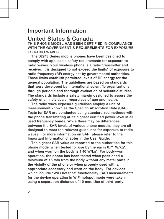 Important InformationUnited States &amp; CanadaTHIS PHONE MODEL HAS BEEN CERTIFIED IN COMPLIANCEWITH THE GOVERNMENT’S REQUIREMENTS FOR EXPOSURETO RADIO WAVES.The D2243 Series mobile phones have been designed tocomply with applicable safety requirements for exposure toradio waves. Your wireless phone is a radio transmitter andreceiver. It is designed to not exceed the limits* of exposure toradio frequency (RF) energy set by governmental authorities.These limits establish permitted levels of RF energy for thegeneral population. The guidelines are based on standardsthat were developed by international scientific organizationsthrough periodic and thorough evaluation of scientific studies.The standards include a safety margin designed to assure thesafety of all individuals, regardless of age and health.The radio wave exposure guidelines employ a unit ofmeasurement known as the Specific Absorption Rate (SAR).Tests for SAR are conducted using standardized methods withthe phone transmitting at its highest certified power level in allused frequency bands. While there may be differencesbetween the SAR levels of various phone models, they are alldesigned to meet the relevant guidelines for exposure to radiowaves. For more information on SAR, please refer to theImportant Information chapter in the User Guide.The highest SAR value as reported to the authorities for thisphone model when tested for use by the ear is 0.71 W/kg*,and when worn on the body is 1.40 W/kg*. For body-wornoperation, the phone has been tested when positioned aminimum of 15 mm from the body without any metal parts inthe vicinity of the phone or when properly used with anappropriate accessory and worn on the body. For deviceswhich include “WiFi hotspot” functionality, SAR measurementsfor the device operating in WiFi hotspot mode were takenusing a separation distance of 10 mm. Use of third-party2