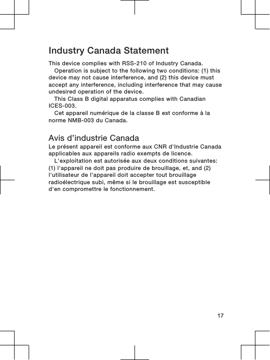 Industry Canada StatementThis device complies with RSS-210 of Industry Canada.Operation is subject to the following two conditions: (1) thisdevice may not cause interference, and (2) this device mustaccept any interference, including interference that may causeundesired operation of the device.This Class B digital apparatus complies with CanadianICES-003.Cet appareil numérique de la classe B est conforme à lanorme NMB-003 du Canada.Avis d’industrie CanadaLe présent appareil est conforme aux CNR d&apos;Industrie Canadaapplicables aux appareils radio exempts de licence.L&apos;exploitation est autorisée aux deux conditions suivantes:(1) l&apos;appareil ne doit pas produire de brouillage, et, and (2)l&apos;utilisateur de l&apos;appareil doit accepter tout brouillageradioélectrique subi, même si le brouillage est susceptibled&apos;en compromettre le fonctionnement.17