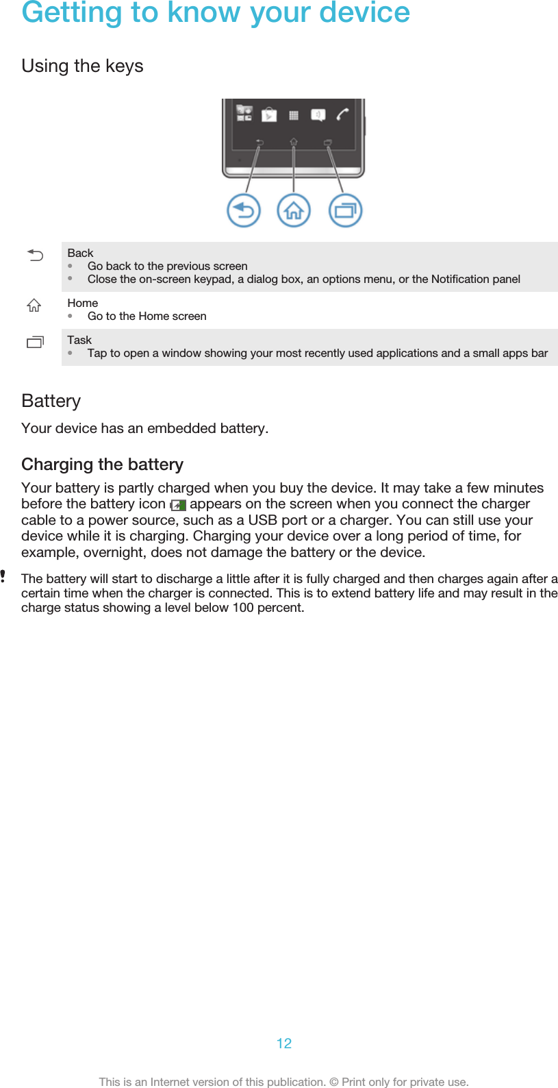 Getting to know your deviceUsing the keysBack•Go back to the previous screen•Close the on-screen keypad, a dialog box, an options menu, or the Notification panelHome•Go to the Home screenTask•Tap to open a window showing your most recently used applications and a small apps barBatteryYour device has an embedded battery.Charging the batteryYour battery is partly charged when you buy the device. It may take a few minutesbefore the battery icon   appears on the screen when you connect the chargercable to a power source, such as a USB port or a charger. You can still use yourdevice while it is charging. Charging your device over a long period of time, forexample, overnight, does not damage the battery or the device.The battery will start to discharge a little after it is fully charged and then charges again after acertain time when the charger is connected. This is to extend battery life and may result in thecharge status showing a level below 100 percent.12This is an Internet version of this publication. © Print only for private use.