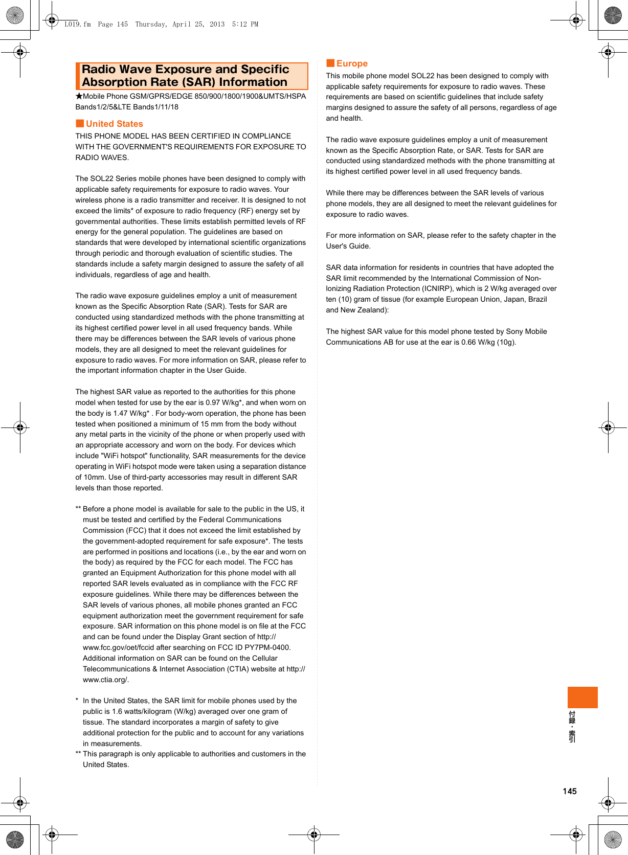 145★Mobile Phone GSM/GPRS/EDGE 850/900/1800/1900&amp;UMTS/HSPA Bands1/2/5&amp;LTE Bands1/11/18■United StatesTHIS PHONE MODEL HAS BEEN CERTIFIED IN COMPLIANCE WITH THE GOVERNMENT&apos;S REQUIREMENTS FOR EXPOSURE TO RADIO WAVES.The SOL22 Series mobile phones have been designed to comply with applicable safety requirements for exposure to radio waves. Your wireless phone is a radio transmitter and receiver. It is designed to not exceed the limits* of exposure to radio frequency (RF) energy set by governmental authorities. These limits establish permitted levels of RF energy for the general population. The guidelines are based on standards that were developed by international scientific organizations through periodic and thorough evaluation of scientific studies. The standards include a safety margin designed to assure the safety of all individuals, regardless of age and health.The radio wave exposure guidelines employ a unit of measurement known as the Specific Absorption Rate (SAR). Tests for SAR are conducted using standardized methods with the phone transmitting at its highest certified power level in all used frequency bands. While there may be differences between the SAR levels of various phone models, they are all designed to meet the relevant guidelines for exposure to radio waves. For more information on SAR, please refer to the important information chapter in the User Guide.The highest SAR value as reported to the authorities for this phone model when tested for use by the ear is 0.97 W/kg*, and when worn on the body is 1.47 W/kg* . For body-worn operation, the phone has been tested when positioned a minimum of 15 mm from the body without any metal parts in the vicinity of the phone or when properly used with an appropriate accessory and worn on the body. For devices which include &quot;WiFi hotspot&quot; functionality, SAR measurements for the device operating in WiFi hotspot mode were taken using a separation distance of 10mm. Use of third-party accessories may result in different SAR levels than those reported.** Before a phone model is available for sale to the public in the US, it must be tested and certified by the Federal Communications Commission (FCC) that it does not exceed the limit established by the government-adopted requirement for safe exposure*. The tests are performed in positions and locations (i.e., by the ear and worn on the body) as required by the FCC for each model. The FCC has granted an Equipment Authorization for this phone model with all reported SAR levels evaluated as in compliance with the FCC RF exposure guidelines. While there may be differences between the SAR levels of various phones, all mobile phones granted an FCC equipment authorization meet the government requirement for safe exposure. SAR information on this phone model is on file at the FCC and can be found under the Display Grant section of http://www.fcc.gov/oet/fccid after searching on FCC ID PY7PM-0400. Additional information on SAR can be found on the Cellular Telecommunications &amp; Internet Association (CTIA) website at http://www.ctia.org/.* In the United States, the SAR limit for mobile phones used by the public is 1.6 watts/kilogram (W/kg) averaged over one gram of tissue. The standard incorporates a margin of safety to give additional protection for the public and to account for any variations in measurements.** This paragraph is only applicable to authorities and customers in the United States.■EuropeThis mobile phone model SOL22 has been designed to comply with applicable safety requirements for exposure to radio waves. These requirements are based on scientific guidelines that include safety margins designed to assure the safety of all persons, regardless of age and health.The radio wave exposure guidelines employ a unit of measurement known as the Specific Absorption Rate, or SAR. Tests for SAR are conducted using standardized methods with the phone transmitting at its highest certified power level in all used frequency bands.While there may be differences between the SAR levels of various phone models, they are all designed to meet the relevant guidelines for exposure to radio waves.For more information on SAR, please refer to the safety chapter in the User&apos;s Guide.SAR data information for residents in countries that have adopted the SAR limit recommended by the International Commission of Non-lonizing Radiation Protection (ICNIRP), which is 2 W/kg averaged over ten (10) gram of tissue (for example European Union, Japan, Brazil and New Zealand):The highest SAR value for this model phone tested by Sony Mobile Communications AB for use at the ear is 0.66 W/kg (10g).Radio Wave Exposure and Specific Absorption Rate (SAR) InformationL019.fm  Page 145  Thursday, April 25, 2013  5:12 PM