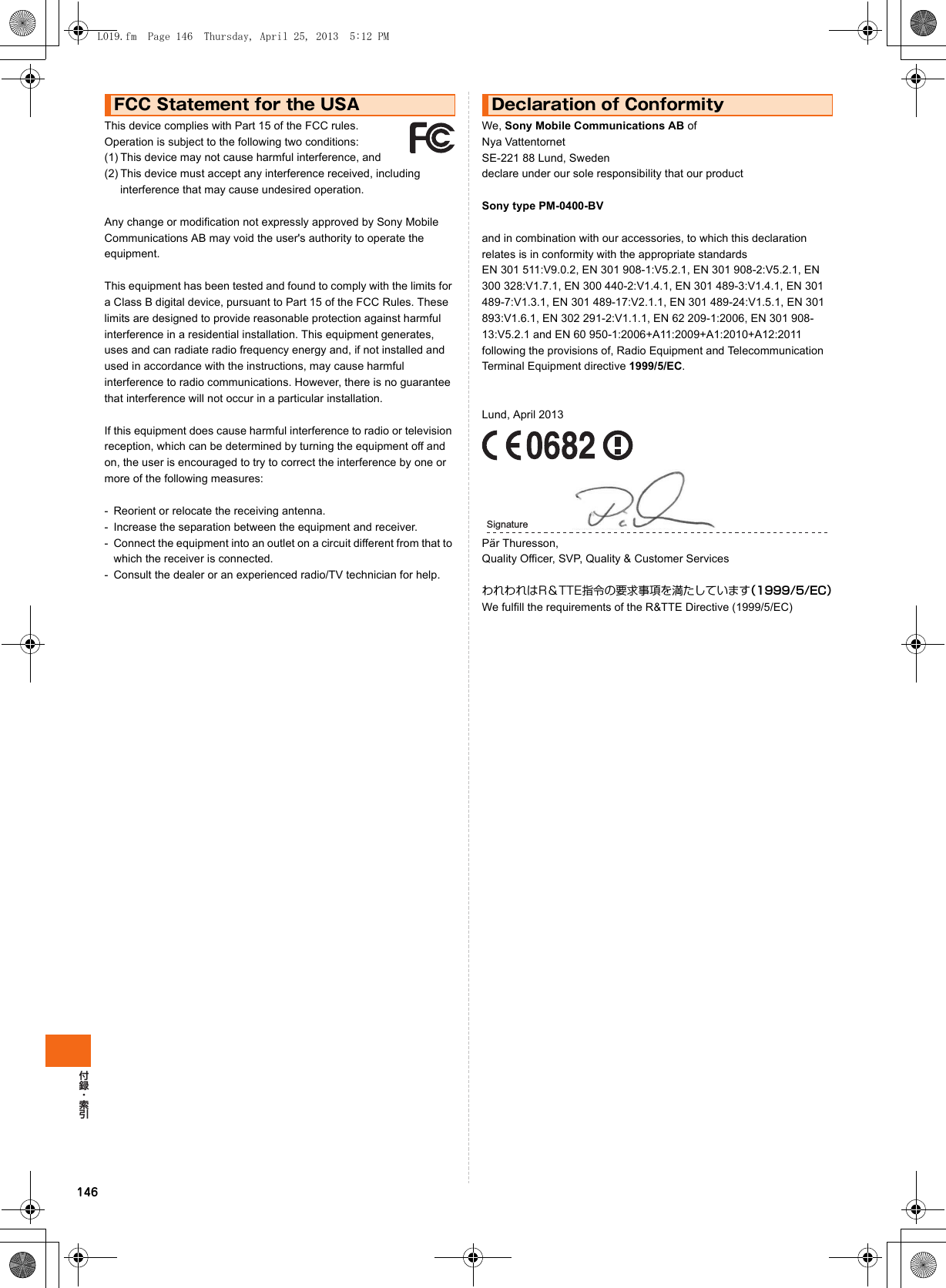 146This device complies with Part 15 of the FCC rules.  Operation is subject to the following two conditions: (1) This device may not cause harmful interference, and(2) This device must accept any interference received, including interference that may cause undesired operation.Any change or modification not expressly approved by Sony Mobile Communications AB may void the user&apos;s authority to operate the equipment.This equipment has been tested and found to comply with the limits for a Class B digital device, pursuant to Part 15 of the FCC Rules. These limits are designed to provide reasonable protection against harmful interference in a residential installation. This equipment generates, uses and can radiate radio frequency energy and, if not installed and used in accordance with the instructions, may cause harmful interference to radio communications. However, there is no guarantee that interference will not occur in a particular installation.If this equipment does cause harmful interference to radio or television reception, which can be determined by turning the equipment off and on, the user is encouraged to try to correct the interference by one or more of the following measures:- Reorient or relocate the receiving antenna.- Increase the separation between the equipment and receiver.- Connect the equipment into an outlet on a circuit different from that to which the receiver is connected.- Consult the dealer or an experienced radio/TV technician for help.We, Sony Mobile Communications AB ofNya Vattentornet SE-221 88 Lund, Sweden declare under our sole responsibility that our productSony type PM-0400-BVand in combination with our accessories, to which this declaration relates is in conformity with the appropriate standards EN 301 511:V9.0.2, EN 301 908-1:V5.2.1, EN 301 908-2:V5.2.1, EN 300 328:V1.7.1, EN 300 440-2:V1.4.1, EN 301 489-3:V1.4.1, EN 301 489-7:V1.3.1, EN 301 489-17:V2.1.1, EN 301 489-24:V1.5.1, EN 301 893:V1.6.1, EN 302 291-2:V1.1.1, EN 62 209-1:2006, EN 301 908-13:V5.2.1 and EN 60 950-1:2006+A11:2009+A1:2010+A12:2011 following the provisions of, Radio Equipment and Telecommunication Terminal Equipment directive 1999/5/EC.Lund, April 2013Pär Thuresson,Quality Officer, SVP, Quality &amp; Customer ServicesわれわれはR＆TTE指令の要求事項を満たしています（1999/5/EC）We fulfill the requirements of the R&amp;TTE Directive (1999/5/EC)FCC Statement for the USA Declaration of ConformitySignatureL019.fm  Page 146  Thursday, April 25, 2013  5:12 PM