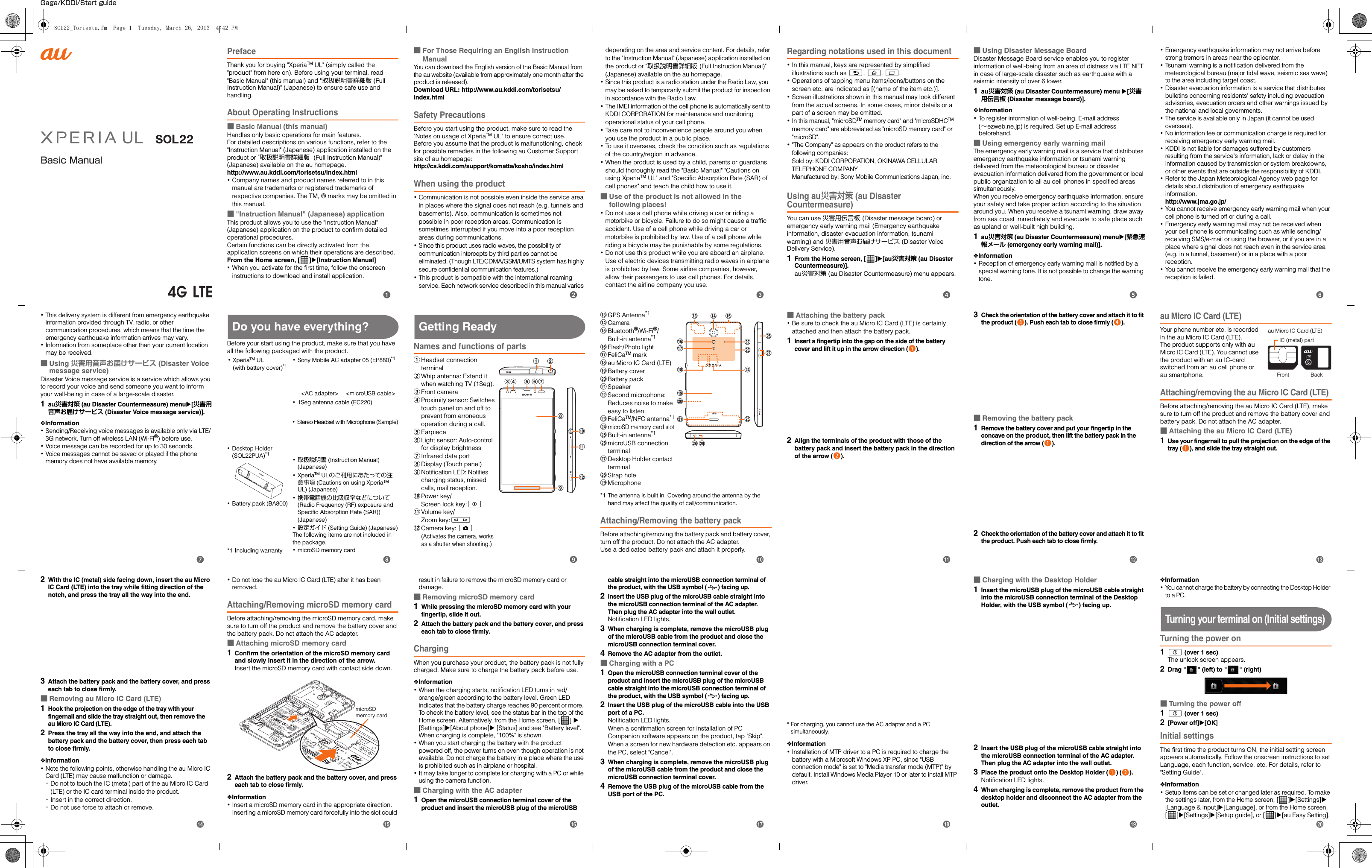 Basic ManualGaga/KDDI/Start guidePrefaceThank you for buying &quot;XperiaTM UL&quot; (simply called the &quot;product&quot; from here on). Before using your terminal, read &quot;Basic Manual&quot; (this manual) and &quot;取扱説明書詳細版 (Full Instruction Manual)&quot; (Japanese) to ensure safe use and handling.About Operating Instructions■Basic Manual (this manual)Handles only basic operations for main features.For detailed descriptions on various functions, refer to the &quot;Instruction Manual&quot; (Japanese) application installed on the product or &quot;取扱説明書詳細版  (Full Instruction Manual)&quot; (Japanese) available on the au homepage.http://www.au.kddi.com/torisetsu/index.html･Company names and product names referred to in this manual are trademarks or registered trademarks of respective companies. The TM, ® marks may be omitted in this manual.■&quot;Instruction Manual&quot; (Japanese) applicationThis product allows you to use the &quot;Instruction Manual&quot; (Japanese) application on the product to confirm detailed operational procedures.Certain functions can be directly activated from the application screens on which their operations are described.From the Home screen, [ ]X[Instruction Manual]･When you activate for the first time, follow the onscreen instructions to download and install application.■For Those Requiring an English Instruction ManualYou can download the English version of the Basic Manual from the au website (available from approximately one month after the product is released). Download URL: http://www.au.kddi.com/torisetsu/index.htmlSafety PrecautionsBefore you start using the product, make sure to read the &quot;Notes on usage of XperiaTM UL&quot; to ensure correct use.Before you assume that the product is malfunctioning, check for possible remedies in the following au Customer Support site of au homepage:http://cs.kddi.com/support/komatta/kosho/index.htmlWhen using the product･Communication is not possible even inside the service area in places where the signal does not reach (e.g. tunnels and basements). Also, communication is sometimes not possible in poor reception areas. Communication is sometimes interrupted if you move into a poor reception areas during communications.･Since this product uses radio waves, the possibility of communication intercepts by third parties cannot be eliminated. (Though LTE/CDMA/GSM/UMTS system has highly secure confidential communication features.)･This product is compatible with the international roaming service. Each network service described in this manual varies depending on the area and service content. For details, refer to the &quot;Instruction Manual&quot; (Japanese) application installed on the product or &quot;取扱説明書詳細版 (Full Instruction Manual)&quot; (Japanese) available on the au homepage.･Since this product is a radio station under the Radio Law, you may be asked to temporarily submit the product for inspection in accordance with the Radio Law.･The IMEI information of the cell phone is automatically sent to KDDI CORPORATION for maintenance and monitoring operational status of your cell phone.･Take care not to inconvenience people around you when you use the product in a public place.･To use it overseas, check the condition such as regulations of the country/region in advance.･When the product is used by a child, parents or guardians should thoroughly read the &quot;Basic Manual&quot; &quot;Cautions on using XperiaTM UL&quot; and &quot;Specific Absorption Rate (SAR) of cell phones&quot; and teach the child how to use it.■Use of the product is not allowed in the following places!･Do not use a cell phone while driving a car or riding a motorbike or bicycle. Failure to do so might cause a traffic accident. Use of a cell phone while driving a car or motorbike is prohibited by law. Use of a cell phone while riding a bicycle may be punishable by some regulations.･Do not use this product while you are aboard an airplane. Use of electric devices transmitting radio waves in airplane is prohibited by law. Some airline companies, however, allow their passengers to use cell phones. For details, contact the airline company you use.Regarding notations used in this document･In this manual, keys are represented by simplified illustrations such as x, y, r.･Operations of tapping menu items/icons/buttons on the screen etc. are indicated as [(name of the item etc.)].･Screen illustrations shown in this manual may look different from the actual screens. In some cases, minor details or a part of a screen may be omitted.･In this manual, &quot;microSDTM memory card&quot; and &quot;microSDHCTM memory card&quot; are abbreviated as &quot;microSD memory card&quot; or &quot;microSD&quot;.･&quot;The Company&quot; as appears on the product refers to the following companies: Sold by: KDDI CORPORATION, OKINAWA CELLULAR TELEPHONE COMPANYManufactured by: Sony Mobile Communications Japan, inc.Using au災害対策 (au Disaster Countermeasure)You can use 災害用伝言板 (Disaster message board) or emergency early warning mail (Emergency earthquake information, disaster evacuation information, tsunami warning) and 災害用音声お届けサービス (Disaster Voice Delivery Service).1From the Home screen, [ ]X[au災害対策 (au Disaster Countermeasure)].au災害対策 (au Disaster Countermeasure) menu appears.■Using Disaster Message BoardDisaster Message Board service enables you to register information of well-being from an area of distress via LTE NET in case of large-scale disaster such as earthquake with a seismic intensity of over 6 lower.1au災害対策 (au Disaster Countermeasure) menu X[災害用伝言板 (Disaster message board)].❖Information･To register information of well-being, E-mail address (∼ezweb.ne.jp) is required. Set up E-mail address beforehand.■Using emergency early warning mailThe emergency early warning mail is a service that distributes emergency earthquake information or tsunami warning delivered from the meteorological bureau or disaster evacuation information delivered from the government or local public organization to all au cell phones in specified areas simultaneously.When you receive emergency earthquake information, ensure your safety and take proper action according to the situation around you. When you receive a tsunami warning, draw away from sea coast immediately and evacuate to safe place such as upland or well-built high building.1au災害対策 (au Disaster Countermeasure) menuX[緊急速報メール (emergency early warning mail)].❖Information･Reception of emergency early warning mail is notified by a special warning tone. It is not possible to change the warning tone.･Emergency earthquake information may not arrive before strong tremors in areas near the epicenter.･Tsunami warning is a notification delivered from the meteorological bureau (major tidal wave, seismic sea wave) to the area including target coast.･Disaster evacuation information is a service that distributes bulletins concerning residents&apos; safety including evacuation advisories, evacuation orders and other warnings issued by the national and local governments.･The service is available only in Japan (it cannot be used overseas).･No information fee or communication charge is required for receiving emergency early warning mail.･KDDI is not liable for damages suffered by customers resulting from the service&apos;s information, lack or delay in the information caused by transmission or system breakdowns, or other events that are outside the responsibility of KDDI.･Refer to the Japan Meteorological Agency web page for details about distribution of emergency earthquake information.http://www.jma.go.jp/･You cannot receive emergency early warning mail when your cell phone is turned off or during a call.･Emergency early warning mail may not be received when your cell phone is communicating such as while sending/receiving SMS/e-mail or using the browser, or if you are in a place where signal does not reach even in the service area (e.g. in a tunnel, basement) or in a place with a poor reception.･You cannot receive the emergency early warning mail that the reception is failed.･This delivery system is different from emergency earthquake information provided through TV, radio, or other communication procedures, which means that the time the emergency earthquake information arrives may vary.･Information from someplace other than your current location may be received.■Using 災害用音声お届けサービス (Disaster Voice message service)Disaster Voice message service is a service which allows you to record your voice and send someone you want to inform your well-being in case of a large-scale disaster.1au災害対策 (au Disaster Countermeasure) menuX[災害用音声お届けサービス (Disaster Voice message service)].❖Information･Sending/Receiving voice messages is available only via LTE/3G network. Turn off wireless LAN (Wi-Fi®) before use.･Voice message can be recorded for up to 30 seconds.･Voice messages cannot be saved or played if the phone memory does not have available memory.Do you have everything?Before your start using the product, make sure that you have all the following packaged with the product.Getting ReadyNames and functions of partsaHeadset connection terminalbWhip antenna: Extend it when watching TV (1Seg).cFront cameradProximity sensor: Switches touch panel on and off to prevent from erroneous operation during a call.eEarpiecefLight sensor: Auto-control for display brightnessgInfrared data porthDisplay (Touch panel)iNotification LED: Notifies charging status, missed calls, mail reception.jPower key/Screen lock key:pkVolume key/Zoom key:mlCamera key: k(Activates the camera, works as a shutter when shooting.)mGPS Antenna*1nCameraoBluetooth®/Wi-Fi®/Built-in antenna*1pFlash/Photo lightqFeliCaTM markrau Micro IC Card (LTE)sBattery covertBattery packuSpeakervSecond microphone: Reduces noise to make easy to listen.wFeliCaTM/NFC antenna*1xmicroSD memory card slotyBuilt-in antenna*1zmicroUSB connection terminalADesktop Holder contact terminalBStrap holeCMicrophone*1 The antenna is built in. Covering around the antenna by the hand may affect the quality of call/communication.Attaching/Removing the battery packBefore attaching/removing the battery pack and battery cover, turn off the product. Do not attach the AC adapter.Use a dedicated battery pack and attach it properly.■Attaching the battery pack･Be sure to check the au Micro IC Card (LTE) is certainly attached and then attach the battery pack.1Insert a fingertip into the gap on the side of the battery cover and lift it up in the arrow direction ( ).2Align the terminals of the product with those of the battery pack and insert the battery pack in the direction of the arrow ( ).3Check the orientation of the battery cover and attach it to fit the product ( ). Push each tab to close firmly ( ).■Removing the battery pack1Remove the battery cover and put your fingertip in the concave on the product, then lift the battery pack in the direction of the arrow ( ).2Check the orientation of the battery cover and attach it to fit the product. Push each tab to close firmly.au Micro IC Card (LTE)Your phone number etc. is recorded in the au Micro IC Card (LTE).The product supports only with au Micro IC Card (LTE). You cannot use the product with an au IC-card switched from an au cell phone or au smartphone.Attaching/removing the au Micro IC Card (LTE)Before attaching/removing the au Micro IC Card (LTE), make sure to turn off the product and remove the battery cover and battery pack. Do not attach the AC adapter.■Attaching the au Micro IC Card (LTE)1Use your fingernail to pull the projection on the edge of the tray ( ), and slide the tray straight out.･XperiaTM UL(with battery cover)*1･Stereo Headset with Microphone (Sample)･Sony Mobile AC adapter 05 (EP880)*1&lt;AC adapter&gt;･Desktop Holder (SOL22PUA)*1･Battery pack (BA800)･1Seg antenna cable (EC220)&lt;microUSB cable&gt;*1 Including warranty･取扱説明書 (Instruction Manual) (Japanese)･XperiaTM ULのご利用にあたっての注意事項 (Cautions on using XperiaTM UL) (Japanese)･携帯電話機の比吸収率などについて(Radio Frequency (RF) exposure and Specific Absorption Rate (SAR)) (Japanese)･設定ガイド (Setting Guide) (Japanese)The following items are not included in the package.･microSD memory cardhjklicda be fgnomvwzAyxpqrsutB CIC (metal) partFront Backau Micro IC Card (LTE)2With the IC (metal) side facing down, insert the au Micro IC Card (LTE) into the tray while fitting direction of the notch, and press the tray all the way into the end.3Attach the battery pack and the battery cover, and press each tab to close firmly.■Removing au Micro IC Card (LTE)1Hook the projection on the edge of the tray with your fingernail and slide the tray straight out, then remove the au Micro IC Card (LTE).2Press the tray all the way into the end, and attach the battery pack and the battery cover, then press each tab to close firmly.❖Information･Note the following points, otherwise handling the au Micro IC Card (LTE) may cause malfunction or damage.･Do not to touch the IC (metal) part of the au Micro IC Card (LTE) or the IC card terminal inside the product.･Insert in the correct direction.･Do not use force to attach or remove.･Do not lose the au Micro IC Card (LTE) after it has been removed.Attaching/Removing microSD memory cardBefore attaching/removing the microSD memory card, make sure to turn off the product and remove the battery cover and the battery pack. Do not attach the AC adapter.■Attaching microSD memory card1Confirm the orientation of the microSD memory card and slowly insert it in the direction of the arrow.Insert the microSD memory card with contact side down.2Attach the battery pack and the battery cover, and press each tab to close firmly.❖Information･Insert a microSD memory card in the appropriate direction. Inserting a microSD memory card forcefully into the slot could result in failure to remove the microSD memory card or damage.■Removing microSD memory card1While pressing the microSD memory card with your fingertip, slide it out.2Attach the battery pack and the battery cover, and press each tab to close firmly.ChargingWhen you purchase your product, the battery pack is not fully charged. Make sure to charge the battery pack before use.❖Information･When the charging starts, notification LED turns in red/orange/green according to the battery level. Green LED indicates that the battery charge reaches 90 percent or more. To check the battery level, see the status bar in the top of the Home screen. Alternatively, from the Home screen, [ ] X [Settings]X[About phone]X [Status] and see &quot;Battery level&quot;. When charging is complete, &quot;100%&quot; is shown.･When you start charging the battery with the product powered off, the power turns on even though operation is not available. Do not charge the battery in a place where the use is prohibited such as in airplane or hospital.･It may take longer to complete for charging with a PC or while using the camera function.■Charging with the AC adapter1Open the microUSB connection terminal cover of the product and insert the microUSB plug of the microUSB cable straight into the microUSB connection terminal of the product, with the USB symbol ( ) facing up.2Insert the USB plug of the microUSB cable straight into the microUSB connection terminal of the AC adapter. Then plug the AC adapter into the wall outlet.Notification LED lights.3When charging is complete, remove the microUSB plug of the microUSB cable from the product and close the microUSB connection terminal cover.4Remove the AC adapter from the outlet.■Charging with a PC1Open the microUSB connection terminal cover of the product and insert the microUSB plug of the microUSB cable straight into the microUSB connection terminal of the product, with the USB symbol ( ) facing up.2Insert the USB plug of the microUSB cable into the USB port of a PC.Notification LED lights.When a confirmation screen for installation of PC Companion software appears on the product, tap &quot;Skip&quot;.When a screen for new hardware detection etc. appears on the PC, select &quot;Cancel&quot;.3When charging is complete, remove the microUSB plug of the microUSB cable from the product and close the microUSB connection terminal cover.4Remove the USB plug of the microUSB cable from the USB port of the PC.* For charging, you cannot use the AC adapter and a PC simultaneously.❖Information･Installation of MTP driver to a PC is required to charge the battery with a Microsoft Windows XP PC, since &quot;USB connection mode&quot; is set to &quot;Media transfer mode (MTP)&quot; by default. Install Windows Media Player 10 or later to install MTP driver.■Charging with the Desktop Holder1Insert the microUSB plug of the microUSB cable straight into the microUSB connection terminal of the Desktop Holder, with the USB symbol ( ) facing up.2Insert the USB plug of the microUSB cable straight into the microUSB connection terminal of the AC adapter. Then plug the AC adapter into the wall outlet.3Place the product onto the Desktop Holder ( ) ( ).Notification LED lights.4When charging is complete, remove the product from the desktop holder and disconnect the AC adapter from the outlet.❖Information･You cannot charge the battery by connecting the Desktop Holder to a PC.Turning your terminal on (Initial settings)Turning the power on1p (over 1 sec)The unlock screen appears.2Drag &quot; &quot; (left) to &quot; &quot; (right)■Turning the power off1p (over 1 sec)2[Power off]X[OK]Initial settingsThe first time the product turns ON, the initial setting screen appears automatically. Follow the onscreen instructions to set Language, each function, service, etc. For details, refer to &quot;Setting Guide&quot;.❖Information･Setup items can be set or changed later as required. To make the settings later, from the Home screen, [ ]X[Settings]X [Language &amp; input]X[Language], or from the Home screen, []X[Settings]X[Setup guide], or [ ]X[au Easy Setting].microSD memory cardbcdefijklmghpqrstnoaSOL22_Torisetu.fm  Page 1  Tuesday, March 26, 2013  4:42 PM