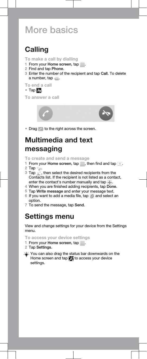 More basicsCallingTo make a call by dialling1From your Home screen, tap  .2Find and tap Phone.3Enter the number of the recipient and tap Call. To deletea number, tap  .To end a call•Tap  .To answer a call•Drag   to the right across the screen.Multimedia and textmessagingTo create and send a message1From your Home screen, tap  , then find and tap  .2Tap  .3Tap  , then select the desired recipients from theContacts list. If the recipient is not listed as a contact,enter the contact&apos;s number manually and tap  .4When you are finished adding recipients, tap Done.5Tap Write message and enter your message text.6If you want to add a media file, tap   and select anoption.7To send the message, tap Send.Settings menuView and change settings for your device from the Settingsmenu.To access your device settings1From your Home screen, tap  .2Tap Settings.You can also drag the status bar downwards on theHome screen and tap   to access your devicesettings.