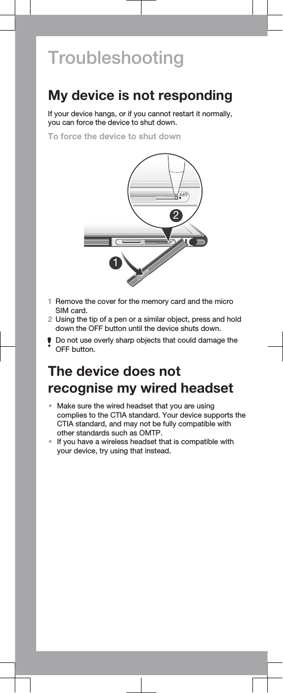 TroubleshootingMy device is not respondingIf your device hangs, or if you cannot restart it normally,you can force the device to shut down.To force the device to shut down121Remove the cover for the memory card and the microSIM card.2Using the tip of a pen or a similar object, press and holddown the OFF button until the device shuts down.Do not use overly sharp objects that could damage theOFF button.The device does notrecognise my wired headset•Make sure the wired headset that you are usingcomplies to the CTIA standard. Your device supports theCTIA standard, and may not be fully compatible withother standards such as OMTP.•If you have a wireless headset that is compatible withyour device, try using that instead.