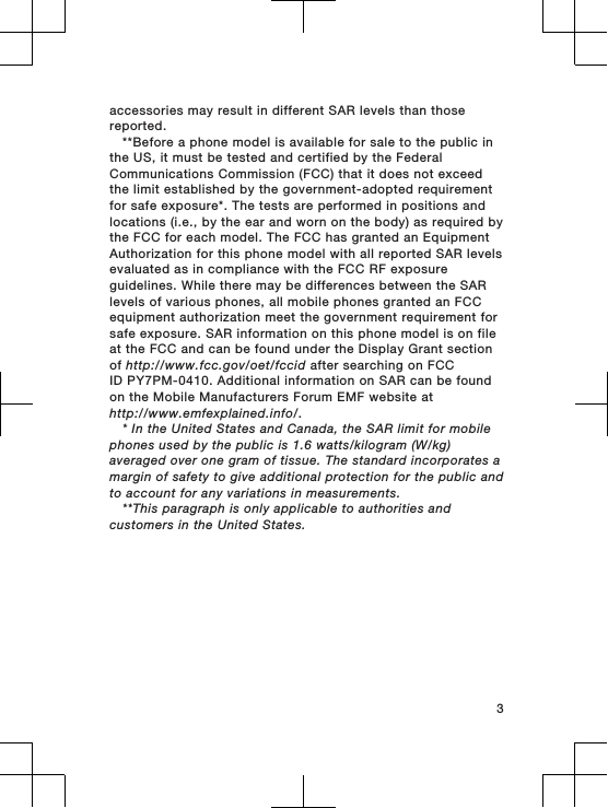 accessories may result in different SAR levels than thosereported.**Before a phone model is available for sale to the public inthe US, it must be tested and certified by the FederalCommunications Commission (FCC) that it does not exceedthe limit established by the government-adopted requirementfor safe exposure*. The tests are performed in positions andlocations (i.e., by the ear and worn on the body) as required bythe FCC for each model. The FCC has granted an EquipmentAuthorization for this phone model with all reported SAR levelsevaluated as in compliance with the FCC RF exposureguidelines. While there may be differences between the SARlevels of various phones, all mobile phones granted an FCCequipment authorization meet the government requirement forsafe exposure. SAR information on this phone model is on fileat the FCC and can be found under the Display Grant sectionof http://www.fcc.gov/oet/fccid after searching on FCCID PY7PM-0410. Additional information on SAR can be foundon the Mobile Manufacturers Forum EMF website athttp://www.emfexplained.info/.* In the United States and Canada, the SAR limit for mobilephones used by the public is 1.6 watts/kilogram (W/kg)averaged over one gram of tissue. The standard incorporates amargin of safety to give additional protection for the public andto account for any variations in measurements.**This paragraph is only applicable to authorities andcustomers in the United States.3