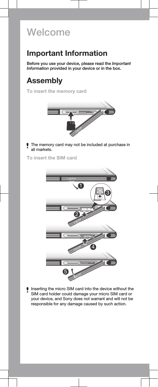 WelcomeImportant InformationBefore you use your device, please read the ImportantInformation provided in your device or in the box.AssemblyTo insert the memory cardThe memory card may not be included at purchase inall markets.To insert the SIM card23145Inserting the micro SIM card into the device without theSIM card holder could damage your micro SIM card oryour device, and Sony does not warrant and will not beresponsible for any damage caused by such action.