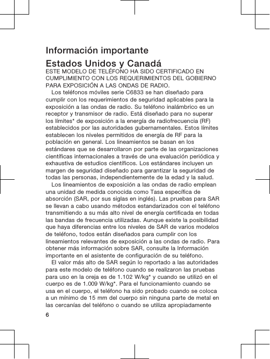 Información importanteEstados Unidos y CanadáESTE MODELO DE TELÉFONO HA SIDO CERTIFICADO ENCUMPLIMIENTO CON LOS REQUERIMIENTOS DEL GOBIERNOPARA EXPOSICIÓN A LAS ONDAS DE RADIO.Los teléfonos móviles serie C6833 se han diseñado paracumplir con los requerimientos de seguridad aplicables para laexposición a las ondas de radio. Su teléfono inalámbrico es unreceptor y transmisor de radio. Está diseñado para no superarlos límites* de exposición a la energía de radiofrecuencia (RF)establecidos por las autoridades gubernamentales. Estos límitesestablecen los niveles permitidos de energía de RF para lapoblación en general. Los lineamientos se basan en losestándares que se desarrollaron por parte de las organizacionescientíficas internacionales a través de una evaluación periódica yexhaustiva de estudios científicos. Los estándares incluyen unmargen de seguridad diseñado para garantizar la seguridad detodas las personas, independientemente de la edad y la salud.Los lineamientos de exposición a las ondas de radio empleanuna unidad de medida conocida como Tasa específica deabsorción (SAR, por sus siglas en inglés). Las pruebas para SARse llevan a cabo usando métodos estandarizados con el teléfonotransmitiendo a su más alto nivel de energía certificada en todaslas bandas de frecuencia utilizadas. Aunque existe la posibilidadque haya diferencias entre los niveles de SAR de varios modelosde teléfono, todos están diseñados para cumplir con loslineamientos relevantes de exposición a las ondas de radio. Paraobtener más información sobre SAR, consulte la Informaciónimportante en el asistente de configuración de su teléfono.El valor más alto de SAR según lo reportado a las autoridadespara este modelo de teléfono cuando se realizaron las pruebaspara uso en la oreja es de 1.102 W/kg* y cuando se utilizó en elcuerpo es de 1.009 W/kg*. Para el funcionamiento cuando seusa en el cuerpo, el teléfono ha sido probado cuando se colocaa un mínimo de 15 mm del cuerpo sin ninguna parte de metal enlas cercanías del teléfono o cuando se utiliza apropiadamente6