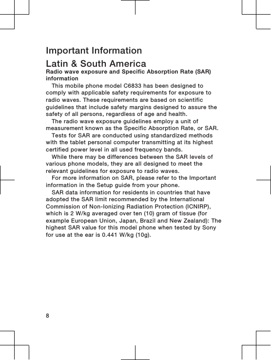 Important InformationLatin &amp; South AmericaRadio wave exposure and Specific Absorption Rate (SAR)informationThis mobile phone model C6833 has been designed tocomply with applicable safety requirements for exposure toradio waves. These requirements are based on scientificguidelines that include safety margins designed to assure thesafety of all persons, regardless of age and health.The radio wave exposure guidelines employ a unit ofmeasurement known as the Specific Absorption Rate, or SAR.Tests for SAR are conducted using standardized methodswith the tablet personal computer transmitting at its highestcertified power level in all used frequency bands.While there may be differences between the SAR levels ofvarious phone models, they are all designed to meet therelevant guidelines for exposure to radio waves.For more information on SAR, please refer to the Importantinformation in the Setup guide from your phone.SAR data information for residents in countries that haveadopted the SAR limit recommended by the InternationalCommission of Non-Ionizing Radiation Protection (ICNIRP),which is 2 W/kg averaged over ten (10) gram of tissue (forexample European Union, Japan, Brazil and New Zealand): Thehighest SAR value for this model phone when tested by Sonyfor use at the ear is 0.441 W/kg (10g).8