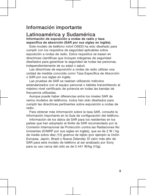 Información importanteLatinoamérica y SudaméricaInformación de exposición a ondas de radio y tasaespecífica de absorción (SAR por sus siglas en inglés).Este modelo de teléfono móvil C6833 ha sido diseñado paracumplir con los requisitos de seguridad aplicables sobreexposición a ondas de radio. Estos requisitos se basan endirectrices científicas que incluyen márgenes de seguridaddiseñados para garantizar la seguridad de todas las personas,independientemente de su edad o salud.Las directrices de exposición a ondas de radio utilizan unaunidad de medida conocida como Tasa Específica de Absorcióno SAR por sus siglas en inglés.Las pruebas de SAR se realizan utilizando métodosestandarizados con el equipo personal o tableta transmitiendo almáximo nivel certificado de potencia en todas las bandas defrecuencia utilizadas.Aunque puede haber diferencias entre los niveles SAR devarios modelos de teléfonos, todos han sido diseñados paracumplir las directrices pertinentes sobre exposición a ondas deradio.Para obtener más información sobre la tasa SAR, consulte laInformación importante en la Guía de configuración del teléfono.Información de los datos de SAR para los residentes en lospaíses que han adoptado el límite de SAR recomendado por laComisión Internacional de Protección contra las Radiaciones NoIonizantes (ICNIRP por sus siglas en inglés), que es de 2 W / kgde media sobre diez (10) gramos de tejido (por ejemplo la UniónEuropea, Japón, Brasil y Nueva Zelanda): El valor más alto deSAR para este modelo de teléfono al ser analizado por Sonypara su uso cerca del oído es de 0.441 W/kg (10g).9