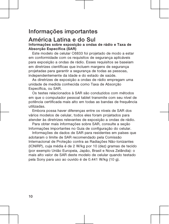 Informações importantesAmérica Latina e do SulInformações sobre exposição a ondas de rádio e Taxa deAbsorção Específica (SAR)Este modelo de celular C6833 foi projetado de modo a estarem conformidade com os requisitos de segurança aplicáveispara exposição a ondas de rádio. Esses requisitos se baseiamem diretrizes científicas que incluem margens de segurançaprojetadas para garantir a segurança de todas as pessoas,independentemente da idade e do estado de saúde.As diretrizes de exposição a ondas de rádio empregam umaunidade de medida conhecida como Taxa de AbsorçãoEspecífica, ou SAR.Os testes relacionados à SAR são conduzidos com métodosem que o computador pessoal tablet transmite com seu nível depotência certificada mais alto em todas as bandas de frequênciautilizadas.Embora possa haver diferenças entre os níveis de SAR dosvários modelos de celular, todos eles foram projetados paraatender às diretrizes relevantes de exposição a ondas de rádio.Para obter mais informações sobre SAR, consulte a seçãoInformações importantes no Guia de configuração do celular.Informações de dados de SAR para residentes em países queadotaram o limite de SAR recomendado pela ComissãoInternacional de Proteção contra as Radiações Não-Ionizantes(ICNIRP), cuja média é de 2 W/kg por 10 (dez) gramas de tecido(por exemplo União Europeia, Japão, Brasil e Nova Zelândia): omais alto valor de SAR deste modelo de celular quando testadopela Sony para uso ao ouvido é de 0.441 W/kg (10 g).10