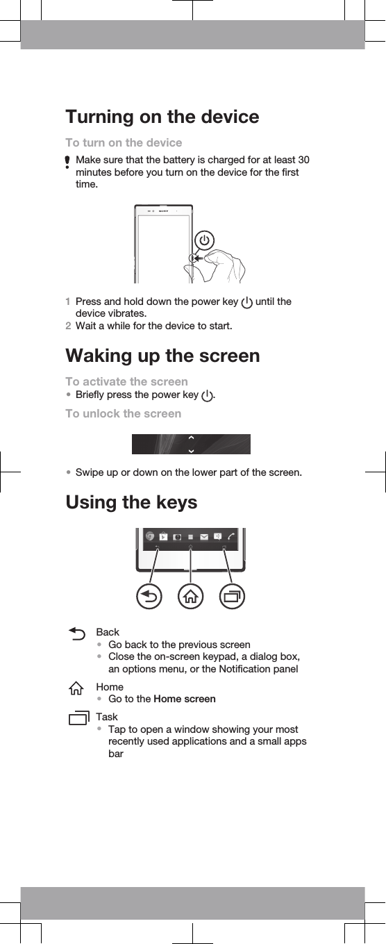 Turning on the deviceTo turn on the deviceMake sure that the battery is charged for at least 30minutes before you turn on the device for the firsttime.1Press and hold down the power key   until thedevice vibrates.2Wait a while for the device to start.Waking up the screenTo activate the screen•Briefly press the power key  .To unlock the screen•Swipe up or down on the lower part of the screen.Using the keysBack•Go back to the previous screen•Close the on-screen keypad, a dialog box,an options menu, or the Notification panelHome•Go to the Home screenTask•Tap to open a window showing your mostrecently used applications and a small appsbar