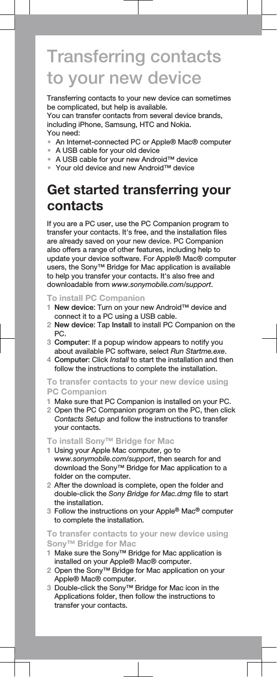 Transferring contactsto your new deviceTransferring contacts to your new device can sometimesbe complicated, but help is available.You can transfer contacts from several device brands,including iPhone, Samsung, HTC and Nokia.You need:•An Internet-connected PC or Apple® Mac® computer•A USB cable for your old device•A USB cable for your new Android™ device•Your old device and new Android™ deviceGet started transferring yourcontactsIf you are a PC user, use the PC Companion program totransfer your contacts. It&apos;s free, and the installation filesare already saved on your new device. PC Companionalso offers a range of other features, including help toupdate your device software. For Apple® Mac® computerusers, the Sony™ Bridge for Mac application is availableto help you transfer your contacts. It&apos;s also free anddownloadable from www.sonymobile.com/support.To install PC Companion1New device: Turn on your new Android™ device andconnect it to a PC using a USB cable.2New device: Tap Install to install PC Companion on thePC.3Computer: If a popup window appears to notify youabout available PC software, select Run Startme.exe.4Computer: Click Install to start the installation and thenfollow the instructions to complete the installation.To transfer contacts to your new device usingPC Companion1Make sure that PC Companion is installed on your PC.2Open the PC Companion program on the PC, then clickContacts Setup and follow the instructions to transferyour contacts.To install Sony™ Bridge for Mac1Using your Apple Mac computer, go towww.sonymobile.com/support, then search for anddownload the Sony™ Bridge for Mac application to afolder on the computer.2After the download is complete, open the folder anddouble-click the Sony Bridge for Mac.dmg file to startthe installation.3Follow the instructions on your Apple® Mac® computerto complete the installation.To transfer contacts to your new device usingSony™ Bridge for Mac1Make sure the Sony™ Bridge for Mac application isinstalled on your Apple® Mac® computer.2Open the Sony™ Bridge for Mac application on yourApple® Mac® computer.3Double-click the Sony™ Bridge for Mac icon in theApplications folder, then follow the instructions totransfer your contacts.