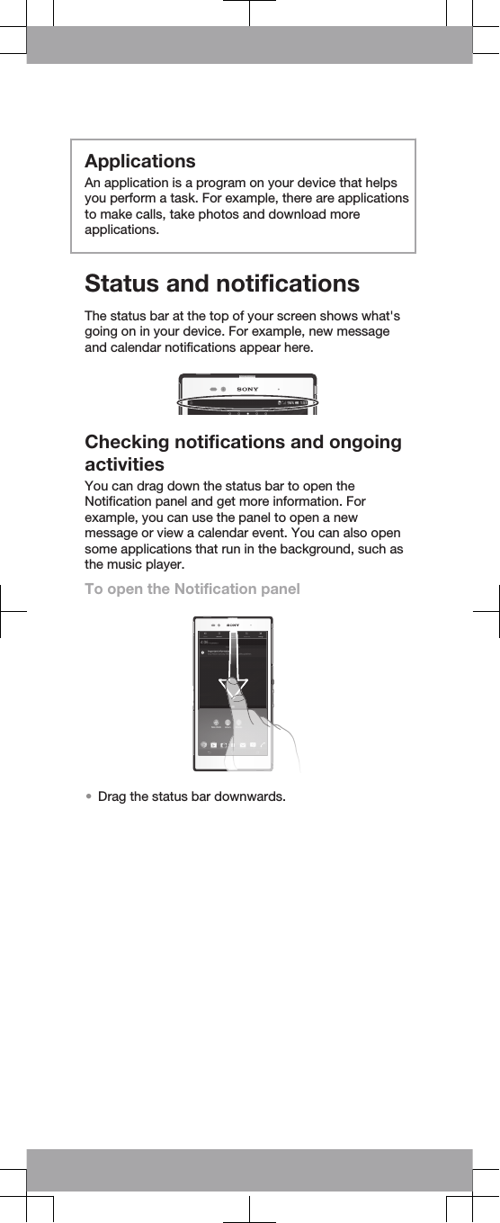 ApplicationsAn application is a program on your device that helpsyou perform a task. For example, there are applicationsto make calls, take photos and download moreapplications.Status and notificationsThe status bar at the top of your screen shows what&apos;sgoing on in your device. For example, new messageand calendar notifications appear here.Checking notifications and ongoingactivitiesYou can drag down the status bar to open theNotification panel and get more information. Forexample, you can use the panel to open a newmessage or view a calendar event. You can also opensome applications that run in the background, such asthe music player.To open the Notification panel•Drag the status bar downwards.