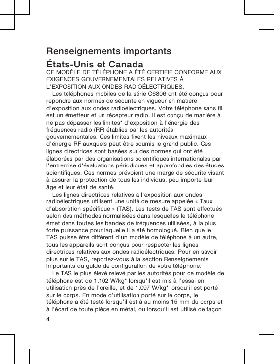 Renseignements importantsÉtats-Unis et CanadaCE MODÈLE DE TÉLÉPHONE A ÉTÉ CERTIFIÉ CONFORME AUXEXIGENCES GOUVERNEMENTALES RELATIVES ÀL&apos;EXPOSITION AUX ONDES RADIOÉLECTRIQUES.Les téléphones mobiles de la série C6806 ont été conçus pourrépondre aux normes de sécurité en vigueur en matièred&apos;exposition aux ondes radioélectriques. Votre téléphone sans filest un émetteur et un récepteur radio. Il est conçu de manière àne pas dépasser les limites* d&apos;exposition à l&apos;énergie desfréquences radio (RF) établies par les autoritésgouvernementales. Ces limites fixent les niveaux maximauxd&apos;énergie RF auxquels peut être soumis le grand public. Ceslignes directrices sont basées sur des normes qui ont étéélaborées par des organisations scientifiques internationales parl&apos;entremise d&apos;évaluations périodiques et approfondies des étudesscientifiques. Ces normes prévoient une marge de sécurité visantà assurer la protection de tous les individus, peu importe leurâge et leur état de santé.Les lignes directrices relatives à l&apos;exposition aux ondesradioélectriques utilisent une unité de mesure appelée « Tauxd&apos;absorption spécifique » (TAS). Les tests de TAS sont effectuésselon des méthodes normalisées dans lesquelles le téléphoneémet dans toutes les bandes de fréquences utilisées, à la plusforte puissance pour laquelle il a été homologué. Bien que leTAS puisse être différent d&apos;un modèle de téléphone à un autre,tous les appareils sont conçus pour respecter les lignesdirectrices relatives aux ondes radioélectriques. Pour en savoirplus sur le TAS, reportez-vous à la section Renseignementsimportants du guide de configuration de votre téléphone.Le TAS le plus élevé relevé par les autorités pour ce modèle detéléphone est de 1.102 W/kg* lorsqu&apos;il est mis à l&apos;essai enutilisation près de l&apos;oreille, et de 1.097 W/kg* lorsqu&apos;il est portésur le corps. En mode d’utilisation porté sur le corps, letéléphone a été testé lorsqu’il est à au moins 15 mm du corps età l’écart de toute pièce en métal, ou lorsqu’il est utilisé de façon4