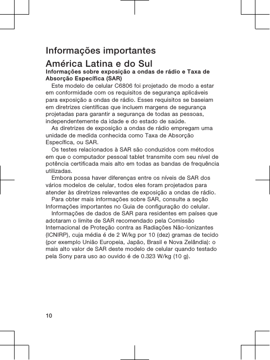 Informações importantesAmérica Latina e do SulInformações sobre exposição a ondas de rádio e Taxa deAbsorção Específica (SAR)Este modelo de celular C6806 foi projetado de modo a estarem conformidade com os requisitos de segurança aplicáveispara exposição a ondas de rádio. Esses requisitos se baseiamem diretrizes científicas que incluem margens de segurançaprojetadas para garantir a segurança de todas as pessoas,independentemente da idade e do estado de saúde.As diretrizes de exposição a ondas de rádio empregam umaunidade de medida conhecida como Taxa de AbsorçãoEspecífica, ou SAR.Os testes relacionados à SAR são conduzidos com métodosem que o computador pessoal tablet transmite com seu nível depotência certificada mais alto em todas as bandas de frequênciautilizadas.Embora possa haver diferenças entre os níveis de SAR dosvários modelos de celular, todos eles foram projetados paraatender às diretrizes relevantes de exposição a ondas de rádio.Para obter mais informações sobre SAR, consulte a seçãoInformações importantes no Guia de configuração do celular.Informações de dados de SAR para residentes em países queadotaram o limite de SAR recomendado pela ComissãoInternacional de Proteção contra as Radiações Não-Ionizantes(ICNIRP), cuja média é de 2 W/kg por 10 (dez) gramas de tecido(por exemplo União Europeia, Japão, Brasil e Nova Zelândia): omais alto valor de SAR deste modelo de celular quando testadopela Sony para uso ao ouvido é de 0.323 W/kg (10 g).10