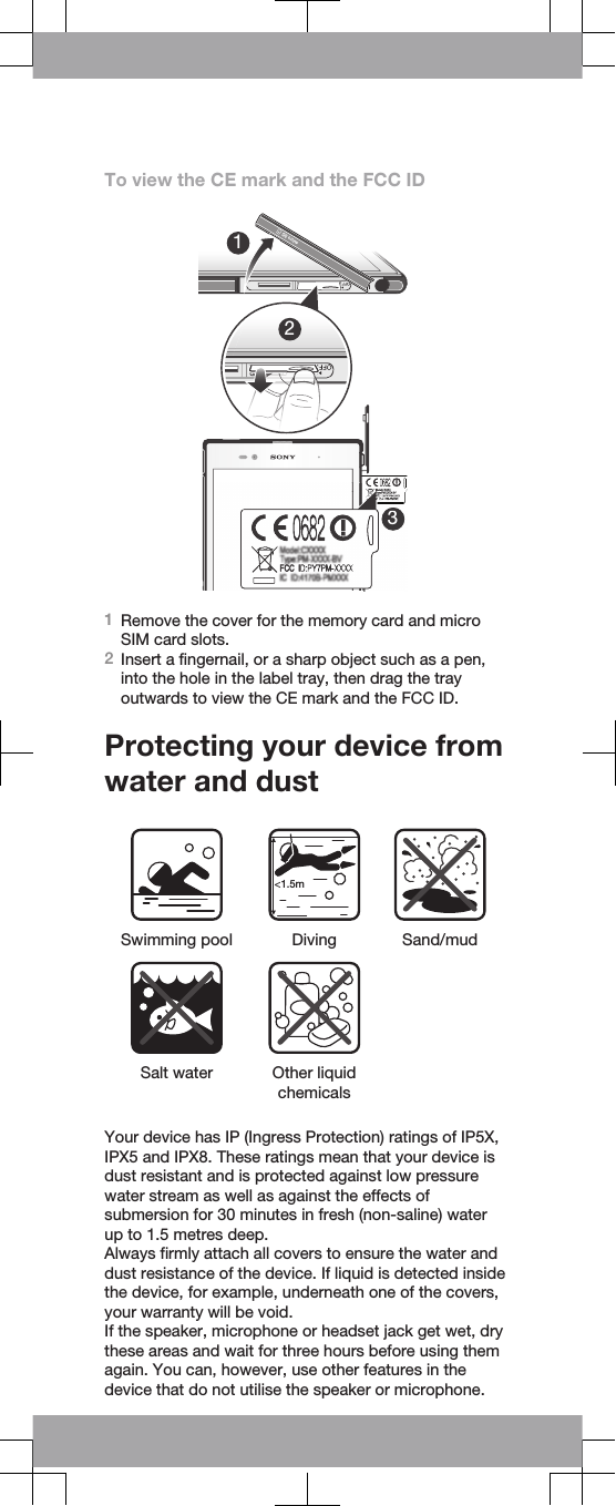 To view the CE mark and the FCC ID123331Remove the cover for the memory card and microSIM card slots.2Insert a fingernail, or a sharp object such as a pen,into the hole in the label tray, then drag the trayoutwards to view the CE mark and the FCC ID.Protecting your device fromwater and dust&lt;1.5mSwimming pool Diving Sand/mud Salt water Other liquidchemicals Your device has IP (Ingress Protection) ratings of IP5X,IPX5 and IPX8. These ratings mean that your device isdust resistant and is protected against low pressurewater stream as well as against the effects ofsubmersion for 30 minutes in fresh (non-saline) waterup to 1.5 metres deep.Always firmly attach all covers to ensure the water anddust resistance of the device. If liquid is detected insidethe device, for example, underneath one of the covers,your warranty will be void.If the speaker, microphone or headset jack get wet, drythese areas and wait for three hours before using themagain. You can, however, use other features in thedevice that do not utilise the speaker or microphone.
