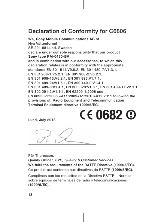 Declaration of Conformity for C6806We, Sony Mobile Communications AB ofNya VattentornetSE-221 88 Lund, Swedendeclare under our sole responsibility that our productSony type PM-0430-BVand in combination with our accessories, to which thisdeclaration relates is in conformity with the appropriatestandards EN 301 511:V9.0.2, EN 301 489-7:V1.3.1, EN 301 908-1:V5.2.1, EN 301 908-2:V5.2.1, EN 301 908-13:V5.2.1, EN 301 893:V1.7.1, EN 301 489-24:V1.5.1, EN 300 440-2:V1.4.1,EN 301 489-3:V1.4.1, EN 300 328:V1.8.1, EN 301 489-17:V2.1.1, EN 302 291-2:V1.1.1, EN 62209-1:2006 and EN 60950-1:2006 +A11:2009+A1:2010+A12:2011 following theprovisions of, Radio Equipment and TelecommunicationTerminal Equipment directive 1999/5/EC.Lund, July 2013Pär Thuresson,Quality Officer, SVP, Quality &amp; Customer ServicesWe fulfil the requirements of the R&amp;TTE Directive (1999/5/EC).Ce produit est conforme aux directives de R&amp;TTE (1999/5/EC).Cumplimos con los requisitos de la Directiva R&amp;TTE – Normassobre equipos de terminales de radio y telecomunicaciones(1999/5/EC).18