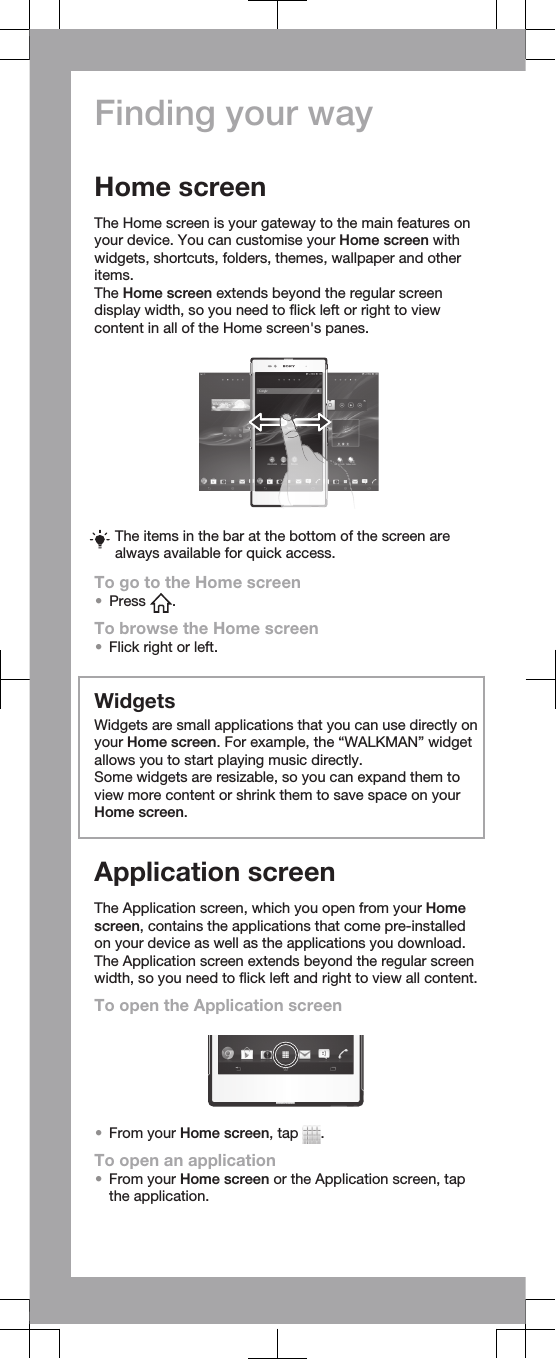 Finding your wayHome screenThe Home screen is your gateway to the main features onyour device. You can customise your Home screen withwidgets, shortcuts, folders, themes, wallpaper and otheritems.The Home screen extends beyond the regular screendisplay width, so you need to flick left or right to viewcontent in all of the Home screen&apos;s panes.The items in the bar at the bottom of the screen arealways available for quick access.To go to the Home screen•Press  .To browse the Home screen•Flick right or left.WidgetsWidgets are small applications that you can use directly onyour Home screen. For example, the “WALKMAN” widgetallows you to start playing music directly.Some widgets are resizable, so you can expand them toview more content or shrink them to save space on yourHome screen.Application screenThe Application screen, which you open from your Homescreen, contains the applications that come pre-installedon your device as well as the applications you download.The Application screen extends beyond the regular screenwidth, so you need to flick left and right to view all content.To open the Application screen•From your Home screen, tap  .To open an application•From your Home screen or the Application screen, tapthe application.