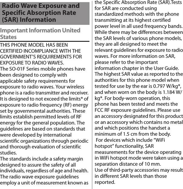 付録／索引Important Information United StatesTHIS PHONE MODEL HAS BEEN CERTIFIED INCOMPLIANCE WITH THE GOVERNMENT’S REQUIREMENTS FOR EXPOSURE TO RADIO WAVES.The SO-01F Series mobile phones have been designed to comply with applicable safety requirements for exposure to radio waves. Your wireless phone is a radio transmitter and receiver. It is designed to not exceed the limits* of exposure to radio frequency (RF) energy set by governmental authorities. These limits establish permitted levels of RF energy for the general population. The guidelines are based on standards that were developed by international scientific organizations through periodic and thorough evaluation of scientific studies.The standards include a safety margin designed to assure the safety of all individuals, regardless of age and health. The radio wave exposure guidelines employ a unit of measurement known as the Specific Absorption Rate (SAR).Tests for SAR are conducted using standardized methods with the phone transmitting at its highest certified power level in all used frequency bands. While there may be differences between the SAR levels of various phone models, they are all designed to meet the relevant guidelines for exposure to radio waves. For more information on SAR, please refer to the important information chapter in the User Guide.The highest SAR value as reported to the authorities for this phone model when tested for use by the ear is 0.797 W/kg*, and when worn on the body is 1.184 W/kg*. For body-worn operation, this phone has been tested and meets the FCC RF exposure guidelines. Please use an accessory designated for this product or an accessory which contains no metal and which positions the handset a minimum of 1.5 cm from the body. For devices which include “WiFi hotspot” functionality, SAR measurements for the device operating in WiFi hotspot mode were taken using a separation distance of 10 mm.Use of third-party accessories may result in different SAR levels than those reported.Radio Wave Exposure and Specific Absorption Rate (SAR) Information