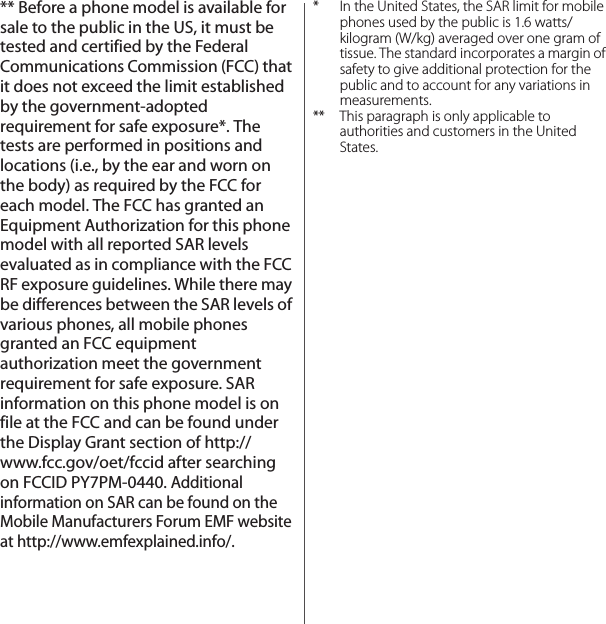 ** Before a phone model is available for sale to the public in the US, it must be tested and certified by the Federal Communications Commission (FCC) that it does not exceed the limit established by the government-adopted requirement for safe exposure*. The tests are performed in positions and locations (i.e., by the ear and worn on the body) as required by the FCC for each model. The FCC has granted an Equipment Authorization for this phone model with all reported SAR levels evaluated as in compliance with the FCC RF exposure guidelines. While there may be differences between the SAR levels of various phones, all mobile phones granted an FCC equipment authorization meet the government requirement for safe exposure. SAR information on this phone model is on file at the FCC and can be found under the Display Grant section of http://www.fcc.gov/oet/fccid after searching on FCCID PY7PM-0440. Additional information on SAR can be found on the Mobile Manufacturers Forum EMF website at http://www.emfexplained.info/.* In the United States, the SAR limit for mobile phones used by the public is 1.6 watts/kilogram (W/kg) averaged over one gram of tissue. The standard incorporates a margin of safety to give additional protection for the public and to account for any variations in measurements.** This paragraph is only applicable to authorities and customers in the United States.