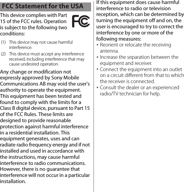 This device complies with Part 15 of the FCC rules. Operation is subject to the following two conditions:Any change or modification not expressly approved by Sony Mobile Communications AB may void the user&apos;s authority to operate the equipment.This equipment has been tested and found to comply with the limits for a Class B digital device, pursuant to Part 15 of the FCC Rules. These limits are designed to provide reasonable protection against harmful interference in a residential installation. This equipment generates, uses and can radiate radio frequency energy and if not installed and used in accordance with the instructions, may cause harmful interference to radio communications. However, there is no guarantee that interference will not occur in a particular installation.If this equipment does cause harmful interference to radio or television reception, which can be determined by turning the equipment off and on, the user is encouraged to try to correct the interference by one or more of the following measures:･Reorient or relocate the receiving antenna.･Increase the separation between the equipment and receiver.･Connect the equipment into an outlet on a circuit different from that to which the receiver is connected.･Consult the dealer or an experienced radio/TV technician for help.FCC Statement for the USA(1) This device may not cause harmful interference.(2) This device must accept any interference received, including interference that may cause undesired operation.