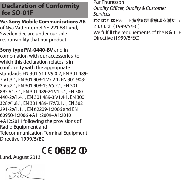 We, Sony Mobile Communications AB of Nya Vattentornet SE-221 88 Lund, Sweden declare under our sole responsibility that our productSony type PM-0440-BV and in combination with our accessories, to which this declaration relates is in conformity with the appropriate standards EN 301 511:V9.0.2, EN 301 489-7:V1.3.1, EN 301 908-1:V5.2.1, EN 301 908-2:V5.2.1, EN 301 908-13:V5.2.1, EN 301 893:V1.7.1, EN 301 489-24:V1.5.1, EN 300 440-2:V1.4.1, EN 301 489-3:V1.4.1, EN 300 328:V1.8.1, EN 301 489-17:V2.1.1, EN 302 291-2:V1.1.1, EN 62209-1:2006 and EN 60950-1:2006 +A11:2009+A1:2010+A12:2011 following the provisions of Radio Equipment and Telecommunication Terminal Equipment Directive 1999/5/ECLund, August 2013Pär ThuressonQuality Officer, Quality &amp; Customer ServicesわれわれはR＆TTE指令の要求事項を満たしています（1999/5/EC）We fulfill the requirements of the R＆TTEDirective (1999/5/EC)Declaration of Conformity for SO-01F