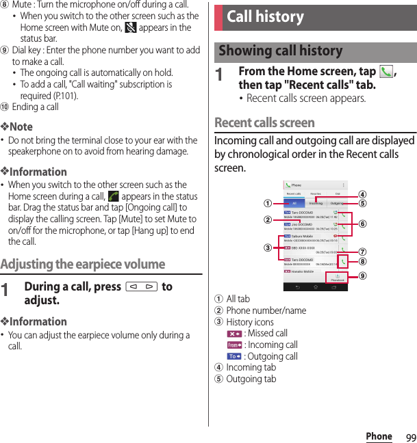 99PhonehMute : Turn the microphone on/off during a call.･When you switch to the other screen such as the Home screen with Mute on,   appears in the status bar.iDial key : Enter the phone number you want to add to make a call.･The ongoing call is automatically on hold.･To add a call, &quot;Call waiting&quot; subscription is required (P.101).jEnding a call❖Note･Do not bring the terminal close to your ear with the speakerphone on to avoid from hearing damage.❖Information･When you switch to the other screen such as the Home screen during a call,   appears in the status bar. Drag the status bar and tap [Ongoing call] to display the calling screen. Tap [Mute] to set Mute to on/off for the microphone, or tap [Hang up] to end the call.Adjusting the earpiece volume1During a call, press m to adjust.❖Information･You can adjust the earpiece volume only during a call.1From the Home screen, tap  , then tap &quot;Recent calls&quot; tab.･Recent calls screen appears.Recent calls screenIncoming call and outgoing call are displayed by chronological order in the Recent calls screen.aAll tabbPhone number/namecHistory icons : Missed call : Incoming call : Outgoing calldIncoming tabeOutgoing tabCall historyShowing call historyabcegidhf