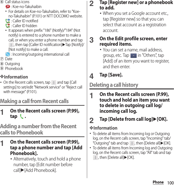 100PhonefCall status icons : Koe-no-Takuhaibin･For details on Koe-no-Takuhaibin, refer to &quot;Koe-no-Takuhaibin&quot; (P.101) or NTT DOCOMO website. : Caller ID notified : Caller ID hidden･It appears when prefix &quot;186&quot; (Notify)/&quot;184&quot; (Not notify) is entered to a phone number to make a call, or when you enter a phone number and tap , then tap [Caller ID notification]uTap [Notify]/[Not notify] to make a call. : Incoming/outgoing international callgDatehOutgoingiPhonebook❖Information･On the Recent calls screen, tap   and tap [Call settings] to set/edit &quot;Network service&quot; or &quot;Reject call with message&quot; (P.101).Making a call from Recent calls1On the Recent calls screen (P.99), tap .Adding a number from the Recent calls to Phonebook1On the Recent calls screen (P.99), tap a phone number and tap [Add Phonebook].･Alternatively, touch and hold a phone number, tap [Edit number before call]u[Add Phonebook].2Tap [Register new] or a phonebook to add.･When you set a Google account etc., tap [Register new] so that you can select that account as a registration account.3On the Edit profile screen, enter required items.･You can set a name, mail address, group, etc. Tap   in &quot;Others&quot;, tap [Add] of an item you want to register, and then enter.4Tap [Save].Deleting a call history1On the Recent calls screen (P.99), touch and hold an item you want to delete in outgoing call log/incoming call log.2Tap [Delete from call log]u[OK].❖Information･To delete all items from Incoming log or Outgoing log, on the Recent calls screen, tap &quot;Incoming&quot; tab/&quot;Outgoing&quot; tab and tap  , then [Delete all]u[OK].･To delete all items from Incoming log and Outgoing log, on the Recent calls screen, tap &quot;All&quot; tab and tap , then [Delete all]u[OK].